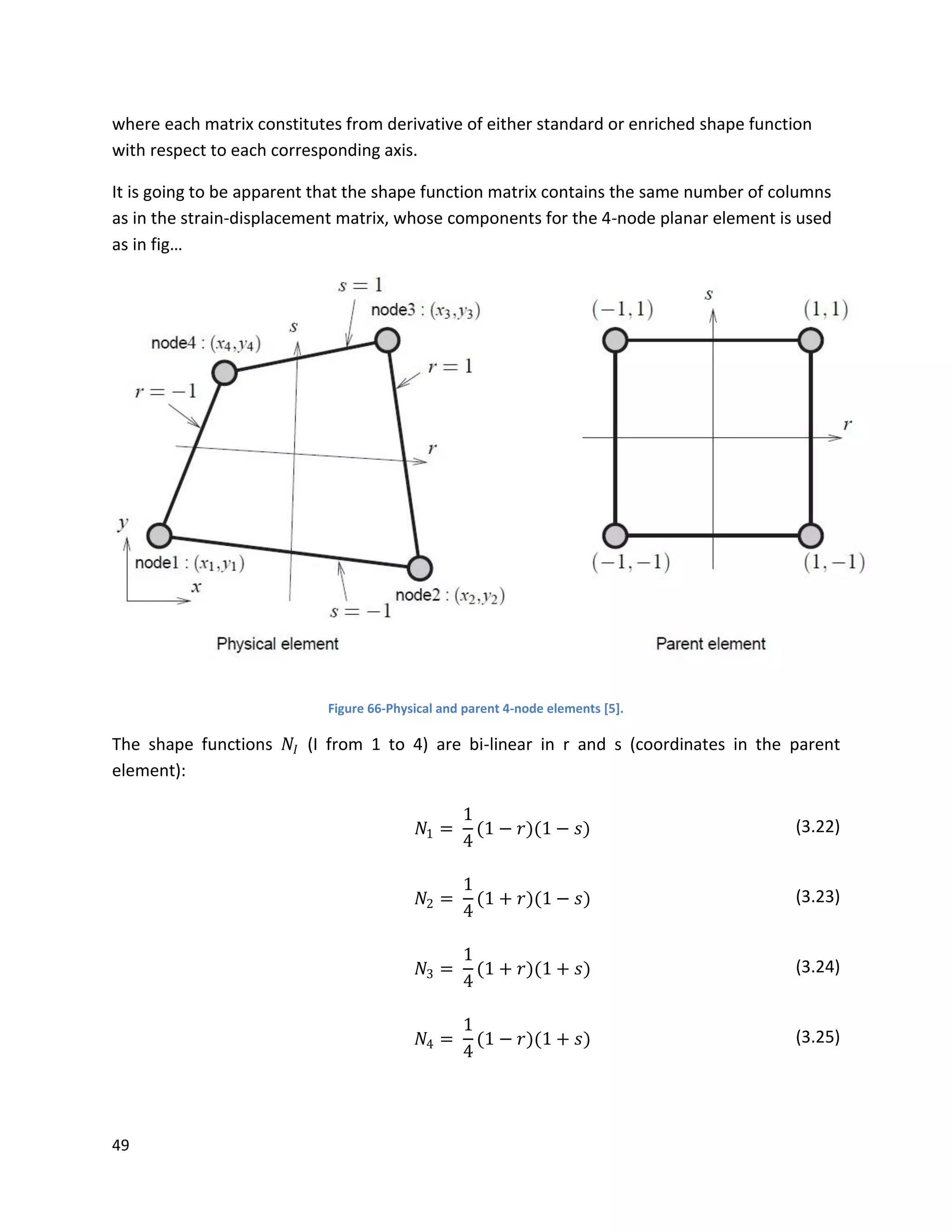 49
where each matrix constitutes from derivative of either standard or enriched shape function
with respect to each corresponding axis.
It is going to be apparent that the shape function matrix contains the same number of columns
as in the strain-displacement matrix, whose components for the 4-node planar element is used
as in fig…
Figure 66-Physical and parent 4-node elements [5].
The shape functions 𝑁𝐼 (I from 1 to 4) are bi-linear in r and s (coordinates in the parent
element):
𝑁1 =
1
4
(1 − 𝑟)(1 − 𝑠) (3.22)
𝑁2 =
1
4
(1 + 𝑟)(1 − 𝑠) (3.23)
𝑁3 =
1
4
(1 + 𝑟)(1 + 𝑠) (3.24)
𝑁4 =
1
4
(1 − 𝑟)(1 + 𝑠) (3.25)
 