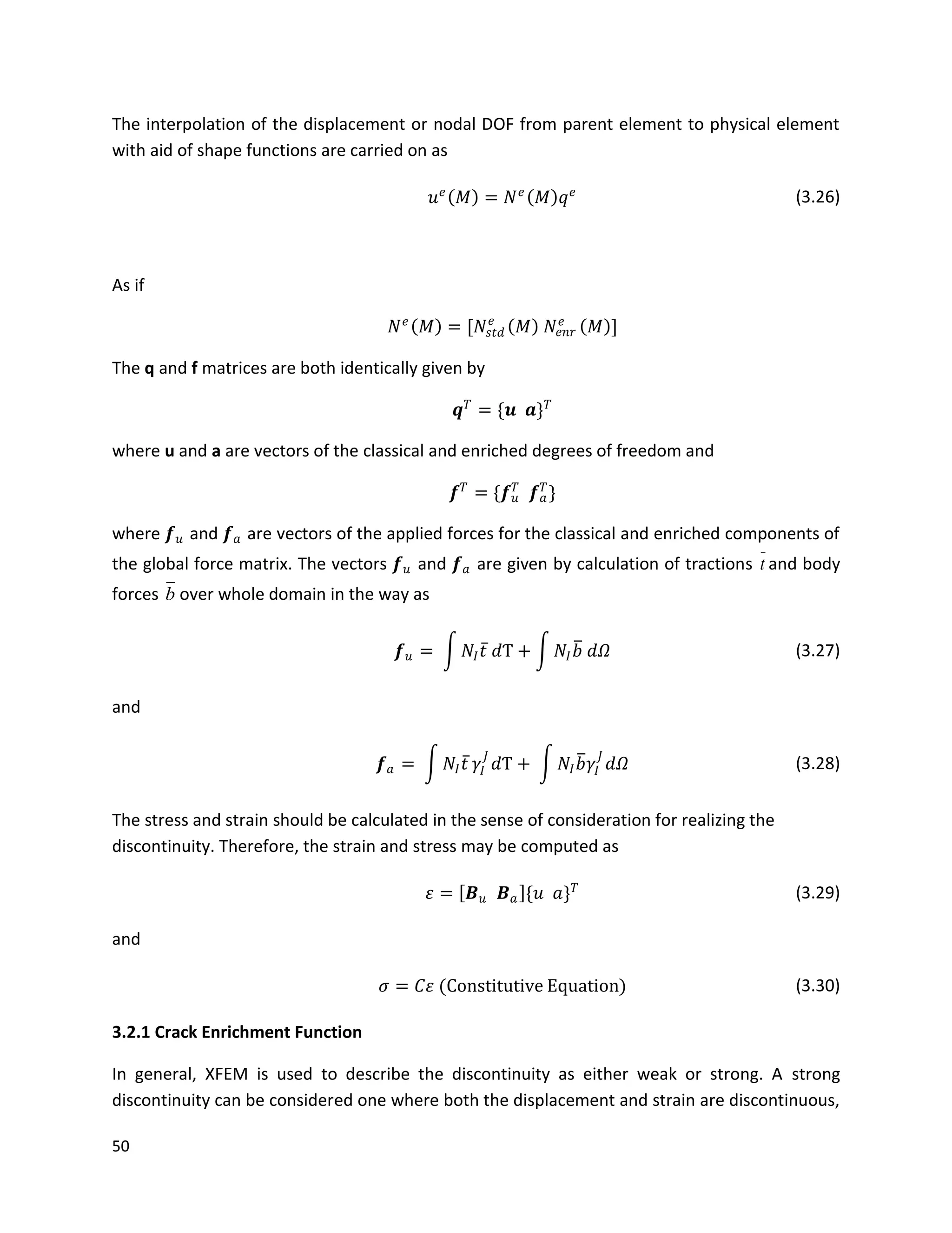 50
The interpolation of the displacement or nodal DOF from parent element to physical element
with aid of shape functions are carried on as
𝑢 𝑒
𝑀 = 𝑁 𝑒
𝑀 𝑞 𝑒 (3.26)
As if
𝑁 𝑒
𝑀 = [𝑁𝑠𝑡𝑑
𝑒
𝑀 𝑁𝑒𝑛𝑟
𝑒
𝑀 ]
The q and f matrices are both identically given by
𝒒 𝑇
= {𝒖 𝒂} 𝑇
where u and a are vectors of the classical and enriched degrees of freedom and
𝒇 𝑇
= {𝒇 𝑢
𝑇
𝒇 𝑎
𝑇
}
where 𝒇 𝑢 and 𝒇 𝑎 are vectors of the applied forces for the classical and enriched components of
the global force matrix. The vectors 𝒇 𝑢 and 𝒇 𝑎 are given by calculation of tractions t and body
forces b over whole domain in the way as
𝒇 𝑢 = 𝑁𝐼 𝑡 𝑑Ƭ + 𝑁𝐼 𝑏 𝑑𝛺 (3.27)
and
𝒇 𝑎 = 𝑁𝐼 𝑡 𝛾𝐼
𝐽
𝑑Ƭ + 𝑁𝐼 𝑏 𝛾𝐼
𝐽
𝑑𝛺 (3.28)
The stress and strain should be calculated in the sense of consideration for realizing the
discontinuity. Therefore, the strain and stress may be computed as
𝜀 = 𝑩 𝑢 𝑩 𝑎 {𝑢 𝑎} 𝑇 (3.29)
and
𝜎 = 𝐶𝜀 (Constitutive Equation) (3.30)
3.2.1 Crack Enrichment Function
In general, XFEM is used to describe the discontinuity as either weak or strong. A strong
discontinuity can be considered one where both the displacement and strain are discontinuous,
 