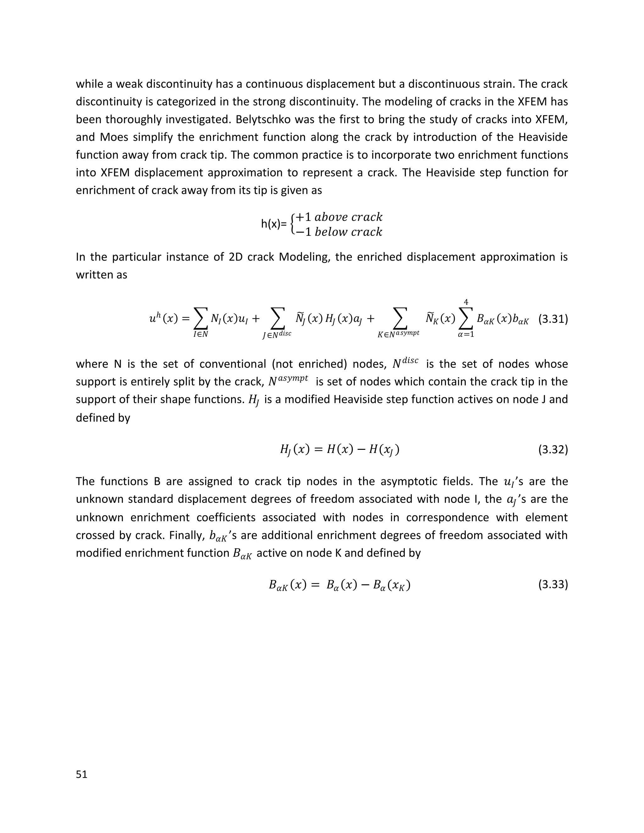 51
while a weak discontinuity has a continuous displacement but a discontinuous strain. The crack
discontinuity is categorized in the strong discontinuity. The modeling of cracks in the XFEM has
been thoroughly investigated. Belytschko was the first to bring the study of cracks into XFEM,
and Moes simplify the enrichment function along the crack by introduction of the Heaviside
function away from crack tip. The common practice is to incorporate two enrichment functions
into XFEM displacement approximation to represent a crack. The Heaviside step function for
enrichment of crack away from its tip is given as
h(x)=
+1 𝑎𝑏𝑜𝑣𝑒 𝑐𝑟𝑎𝑐𝑘
−1 𝑏𝑒𝑙𝑜𝑤 𝑐𝑟𝑎𝑐𝑘
In the particular instance of 2D crack Modeling, the enriched displacement approximation is
written as
𝑢 𝑕
𝑥 = 𝑁𝐼 𝑥 𝑢𝐼
𝐼∈𝑁
+ 𝑁𝐽 𝑥
𝐽∈𝑁 𝑑𝑖𝑠𝑐
𝐻𝐽 𝑥 𝑎𝐽 + 𝑁 𝐾 𝑥 𝐵 𝛼𝐾 𝑥 𝑏 𝛼𝐾
4
𝛼=1𝐾∈𝑁 𝑎 𝑠𝑦𝑚𝑝𝑡
(3.31)
where N is the set of conventional (not enriched) nodes, 𝑁 𝑑𝑖𝑠𝑐
is the set of nodes whose
support is entirely split by the crack, 𝑁 𝑎𝑠𝑦𝑚𝑝𝑡
is set of nodes which contain the crack tip in the
support of their shape functions. 𝐻𝐽 is a modified Heaviside step function actives on node J and
defined by
𝐻𝐽 𝑥 = 𝐻 𝑥 − 𝐻(𝑥𝐽 ) (3.32)
The functions B are assigned to crack tip nodes in the asymptotic fields. The 𝑢𝐼’s are the
unknown standard displacement degrees of freedom associated with node I, the 𝑎𝐽 ’s are the
unknown enrichment coefficients associated with nodes in correspondence with element
crossed by crack. Finally, 𝑏 𝛼𝐾 ’s are additional enrichment degrees of freedom associated with
modified enrichment function 𝐵 𝛼𝐾 active on node K and defined by
𝐵 𝛼𝐾 𝑥 = 𝐵𝛼 𝑥 − 𝐵𝛼(𝑥 𝐾) (3.33)
 