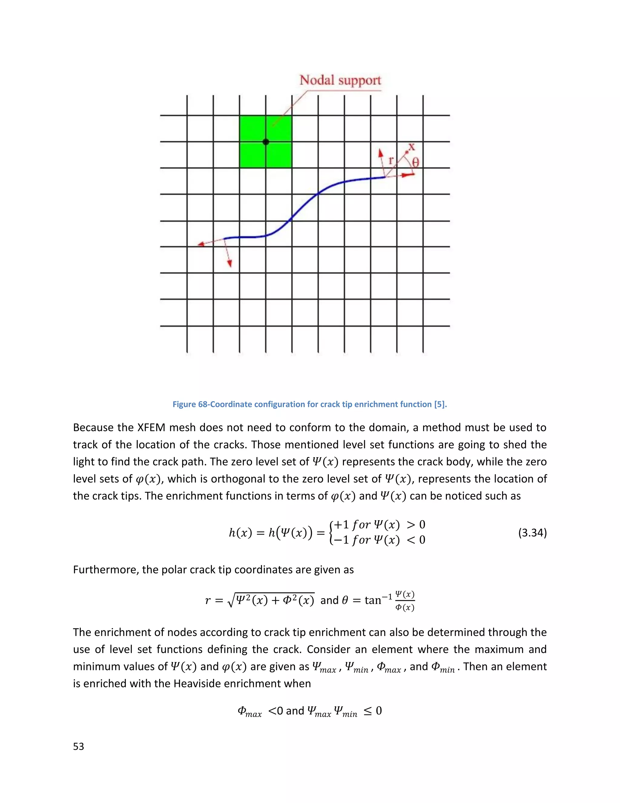 53
Figure 68-Coordinate configuration for crack tip enrichment function [5].
Because the XFEM mesh does not need to conform to the domain, a method must be used to
track of the location of the cracks. Those mentioned level set functions are going to shed the
light to find the crack path. The zero level set of 𝛹(𝑥) represents the crack body, while the zero
level sets of 𝜑(𝑥), which is orthogonal to the zero level set of 𝛹(𝑥), represents the location of
the crack tips. The enrichment functions in terms of 𝜑(𝑥) and 𝛹(𝑥) can be noticed such as
𝑕 𝑥 = 𝑕 𝛹 𝑥 =
+1 𝑓𝑜𝑟 𝛹(𝑥) > 0
−1 𝑓𝑜𝑟 𝛹(𝑥) < 0
(3.34)
Furthermore, the polar crack tip coordinates are given as
𝑟 = 𝛹2 𝑥 + 𝛷2(𝑥) and 𝜃 = tan−1 𝛹(𝑥)
𝛷(𝑥)
The enrichment of nodes according to crack tip enrichment can also be determined through the
use of level set functions defining the crack. Consider an element where the maximum and
minimum values of 𝛹(𝑥) and 𝜑(𝑥) are given as 𝛹𝑚𝑎𝑥 , 𝛹 𝑚𝑖𝑛 , 𝛷 𝑚𝑎𝑥 , and 𝛷 𝑚𝑖𝑛 . Then an element
is enriched with the Heaviside enrichment when
𝛷 𝑚𝑎𝑥 <0 and 𝛹𝑚𝑎𝑥 𝛹 𝑚𝑖𝑛 ≤ 0
 