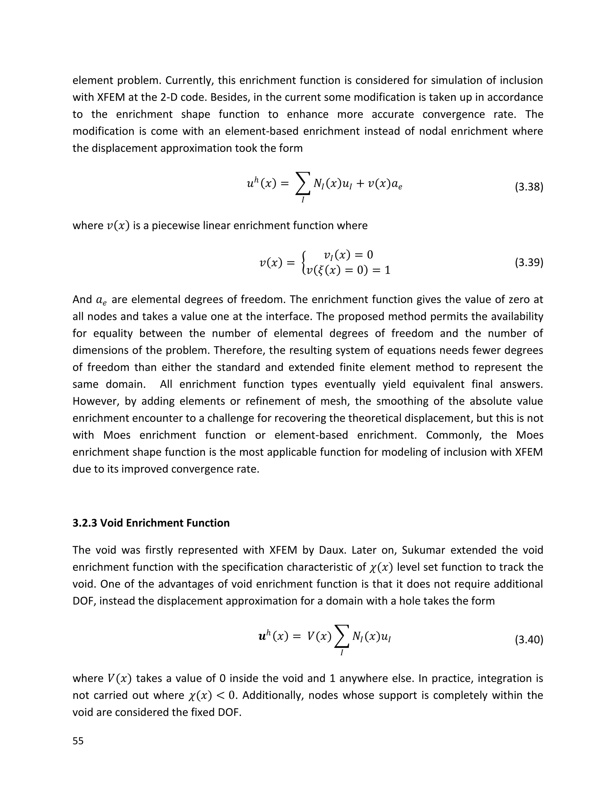 55
element problem. Currently, this enrichment function is considered for simulation of inclusion
with XFEM at the 2-D code. Besides, in the current some modification is taken up in accordance
to the enrichment shape function to enhance more accurate convergence rate. The
modification is come with an element-based enrichment instead of nodal enrichment where
the displacement approximation took the form
𝑢 𝑕
𝑥 = 𝑁𝐼 𝑥 𝑢𝐼 + 𝑣(𝑥)𝑎 𝑒
𝐼
(3.38)
where 𝑣 𝑥 is a piecewise linear enrichment function where
𝑣 𝑥 =
𝑣𝐼 𝑥 = 0
𝑣 𝜉 𝑥 = 0 = 1
(3.39)
And 𝑎 𝑒 are elemental degrees of freedom. The enrichment function gives the value of zero at
all nodes and takes a value one at the interface. The proposed method permits the availability
for equality between the number of elemental degrees of freedom and the number of
dimensions of the problem. Therefore, the resulting system of equations needs fewer degrees
of freedom than either the standard and extended finite element method to represent the
same domain. All enrichment function types eventually yield equivalent final answers.
However, by adding elements or refinement of mesh, the smoothing of the absolute value
enrichment encounter to a challenge for recovering the theoretical displacement, but this is not
with Moes enrichment function or element-based enrichment. Commonly, the Moes
enrichment shape function is the most applicable function for modeling of inclusion with XFEM
due to its improved convergence rate.
3.2.3 Void Enrichment Function
The void was firstly represented with XFEM by Daux. Later on, Sukumar extended the void
enrichment function with the specification characteristic of 𝜒(𝑥) level set function to track the
void. One of the advantages of void enrichment function is that it does not require additional
DOF, instead the displacement approximation for a domain with a hole takes the form
𝒖 𝑕
𝑥 = 𝑉(𝑥) 𝑁𝐼(𝑥)𝑢𝐼
𝐼
(3.40)
where 𝑉(𝑥) takes a value of 0 inside the void and 1 anywhere else. In practice, integration is
not carried out where 𝜒(𝑥) < 0. Additionally, nodes whose support is completely within the
void are considered the fixed DOF.
 