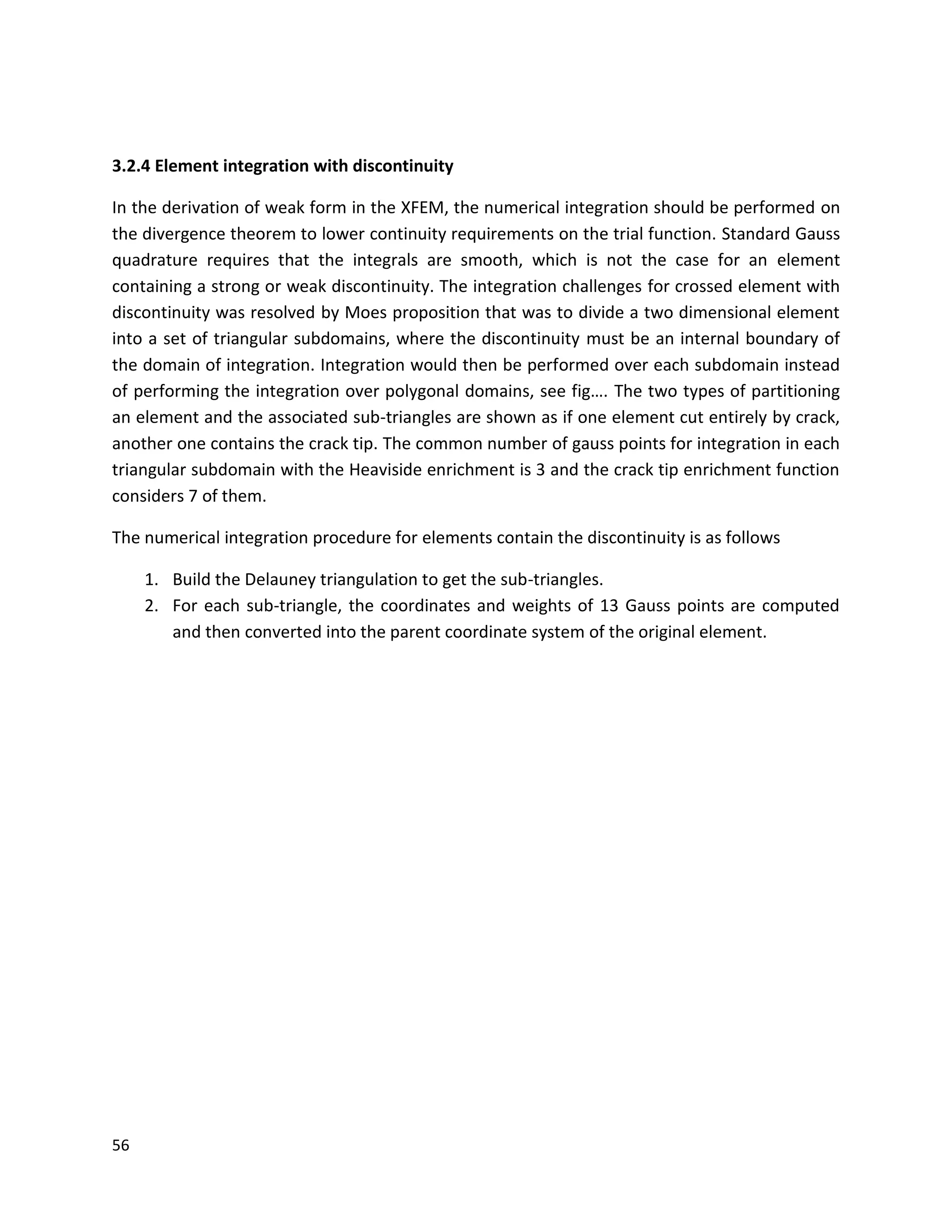 56
3.2.4 Element integration with discontinuity
In the derivation of weak form in the XFEM, the numerical integration should be performed on
the divergence theorem to lower continuity requirements on the trial function. Standard Gauss
quadrature requires that the integrals are smooth, which is not the case for an element
containing a strong or weak discontinuity. The integration challenges for crossed element with
discontinuity was resolved by Moes proposition that was to divide a two dimensional element
into a set of triangular subdomains, where the discontinuity must be an internal boundary of
the domain of integration. Integration would then be performed over each subdomain instead
of performing the integration over polygonal domains, see fig…. The two types of partitioning
an element and the associated sub-triangles are shown as if one element cut entirely by crack,
another one contains the crack tip. The common number of gauss points for integration in each
triangular subdomain with the Heaviside enrichment is 3 and the crack tip enrichment function
considers 7 of them.
The numerical integration procedure for elements contain the discontinuity is as follows
1. Build the Delauney triangulation to get the sub-triangles.
2. For each sub-triangle, the coordinates and weights of 13 Gauss points are computed
and then converted into the parent coordinate system of the original element.
 