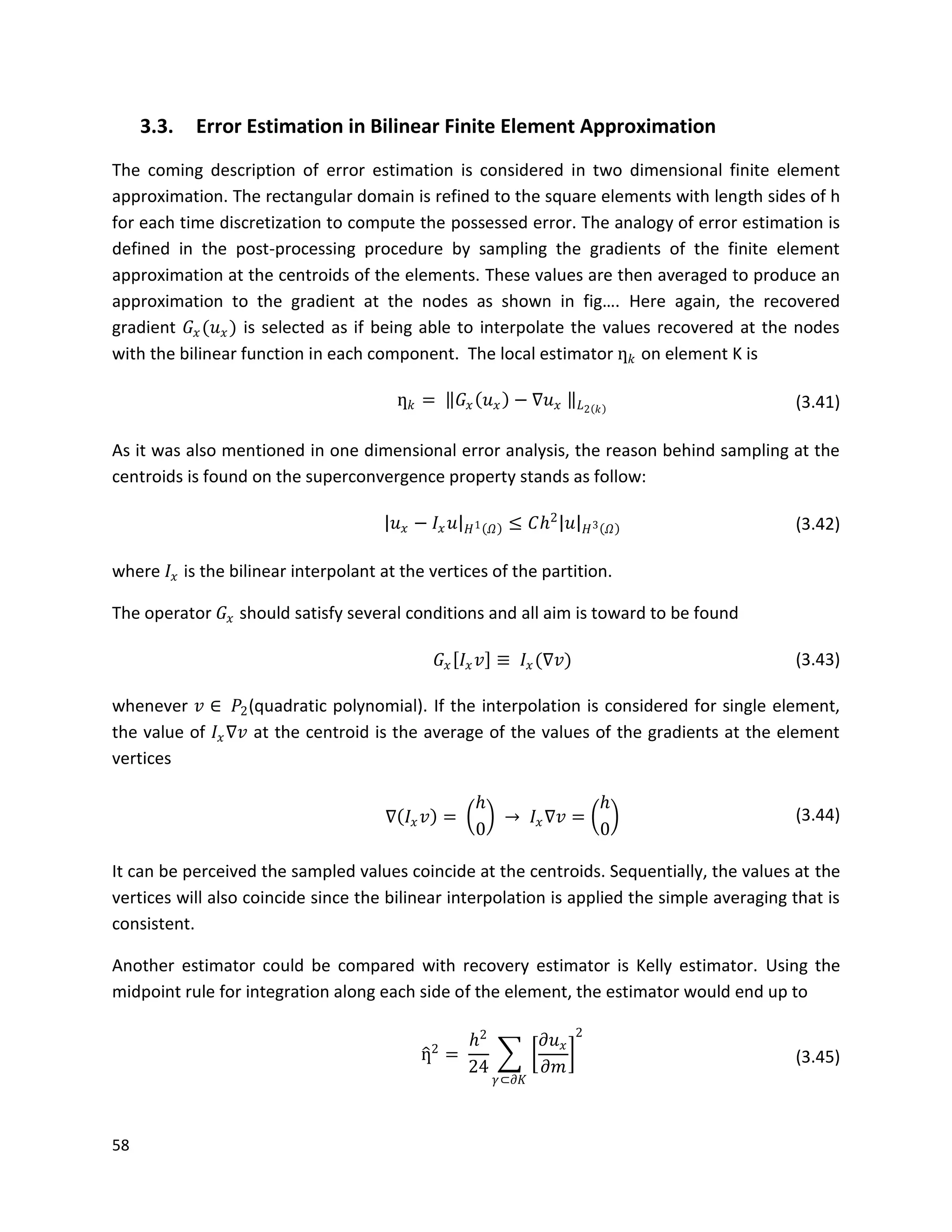58
3.3. Error Estimation in Bilinear Finite Element Approximation
The coming description of error estimation is considered in two dimensional finite element
approximation. The rectangular domain is refined to the square elements with length sides of h
for each time discretization to compute the possessed error. The analogy of error estimation is
defined in the post-processing procedure by sampling the gradients of the finite element
approximation at the centroids of the elements. These values are then averaged to produce an
approximation to the gradient at the nodes as shown in fig…. Here again, the recovered
gradient 𝐺𝑥(𝑢 𝑥) is selected as if being able to interpolate the values recovered at the nodes
with the bilinear function in each component. The local estimator ƞ 𝑘 on element K is
ƞ 𝑘 = 𝐺𝑥 𝑢 𝑥 − ∇𝑢 𝑥 𝐿2 𝑘 (3.41)
As it was also mentioned in one dimensional error analysis, the reason behind sampling at the
centroids is found on the superconvergence property stands as follow:
𝑢 𝑥 − 𝐼𝑥 𝑢 𝐻1 𝛺 ≤ 𝐶𝑕2
𝑢 𝐻3 𝛺 (3.42)
where 𝐼𝑥 is the bilinear interpolant at the vertices of the partition.
The operator 𝐺𝑥 should satisfy several conditions and all aim is toward to be found
𝐺𝑥 𝐼𝑥 𝑣 ≡ 𝐼𝑥(∇𝑣) (3.43)
whenever 𝑣 ∈ 𝑃2(quadratic polynomial). If the interpolation is considered for single element,
the value of 𝐼𝑥∇𝑣 at the centroid is the average of the values of the gradients at the element
vertices
∇ 𝐼𝑥 𝑣 =
𝑕
0
→ 𝐼𝑥∇𝑣 =
𝑕
0
(3.44)
It can be perceived the sampled values coincide at the centroids. Sequentially, the values at the
vertices will also coincide since the bilinear interpolation is applied the simple averaging that is
consistent.
Another estimator could be compared with recovery estimator is Kelly estimator. Using the
midpoint rule for integration along each side of the element, the estimator would end up to
ƞ2
=
𝑕2
24
𝜕𝑢 𝑥
𝜕𝑚
2
𝛾⊂𝜕𝐾
(3.45)
 