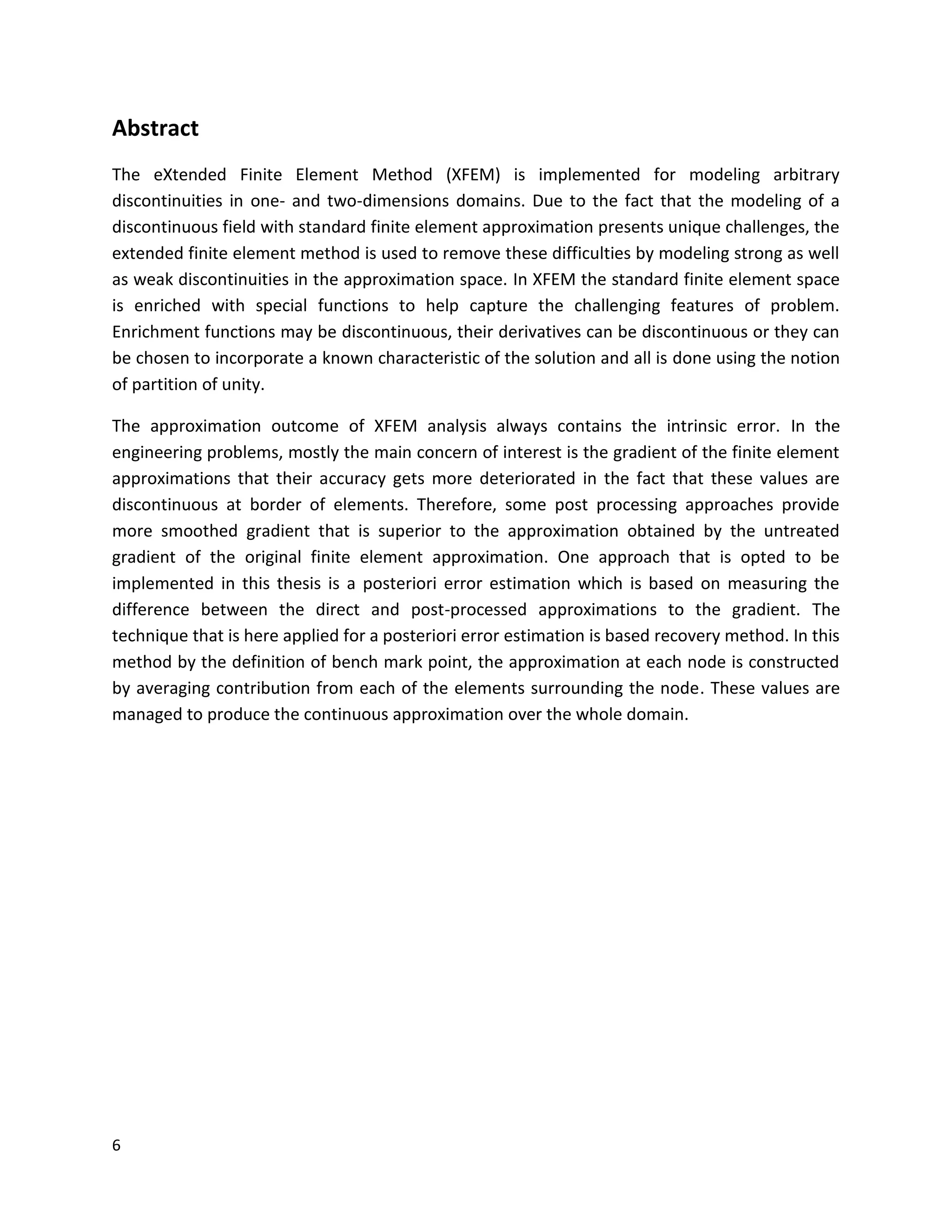 6
Abstract
The eXtended Finite Element Method (XFEM) is implemented for modeling arbitrary
discontinuities in one- and two-dimensions domains. Due to the fact that the modeling of a
discontinuous field with standard finite element approximation presents unique challenges, the
extended finite element method is used to remove these difficulties by modeling strong as well
as weak discontinuities in the approximation space. In XFEM the standard finite element space
is enriched with special functions to help capture the challenging features of problem.
Enrichment functions may be discontinuous, their derivatives can be discontinuous or they can
be chosen to incorporate a known characteristic of the solution and all is done using the notion
of partition of unity.
The approximation outcome of XFEM analysis always contains the intrinsic error. In the
engineering problems, mostly the main concern of interest is the gradient of the finite element
approximations that their accuracy gets more deteriorated in the fact that these values are
discontinuous at border of elements. Therefore, some post processing approaches provide
more smoothed gradient that is superior to the approximation obtained by the untreated
gradient of the original finite element approximation. One approach that is opted to be
implemented in this thesis is a posteriori error estimation which is based on measuring the
difference between the direct and post-processed approximations to the gradient. The
technique that is here applied for a posteriori error estimation is based recovery method. In this
method by the definition of bench mark point, the approximation at each node is constructed
by averaging contribution from each of the elements surrounding the node. These values are
managed to produce the continuous approximation over the whole domain.
 