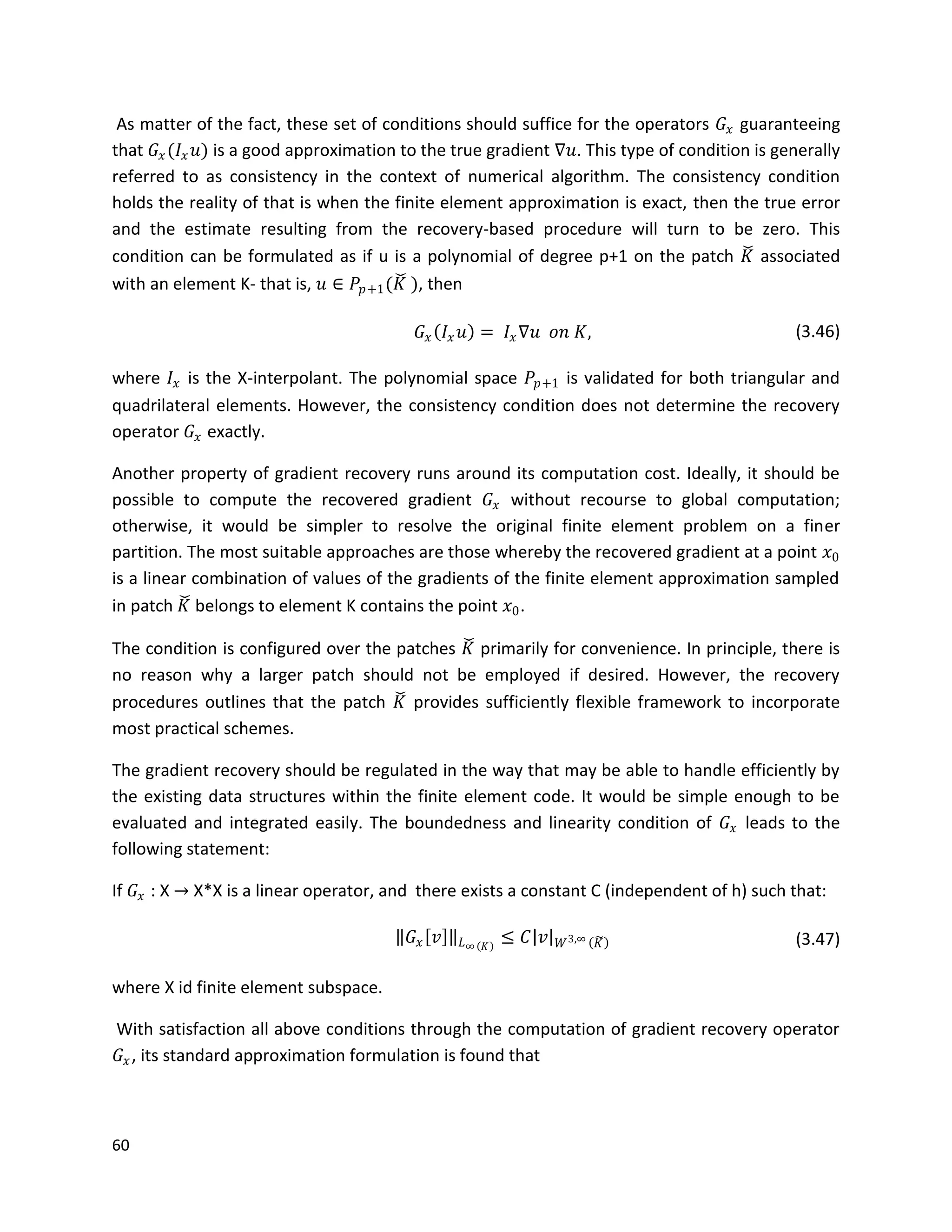 60
As matter of the fact, these set of conditions should suffice for the operators 𝐺𝑥 guaranteeing
that 𝐺𝑥(𝐼𝑥 𝑢) is a good approximation to the true gradient ∇𝑢. This type of condition is generally
referred to as consistency in the context of numerical algorithm. The consistency condition
holds the reality of that is when the finite element approximation is exact, then the true error
and the estimate resulting from the recovery-based procedure will turn to be zero. This
condition can be formulated as if u is a polynomial of degree p+1 on the patch 𝐾 associated
with an element K- that is, 𝑢 ∈ 𝑃𝑝+1(𝐾 ), then
𝐺𝑥 𝐼𝑥 𝑢 = 𝐼𝑥∇𝑢 𝑜𝑛 𝐾, (3.46)
where 𝐼𝑥 is the X-interpolant. The polynomial space 𝑃𝑝+1 is validated for both triangular and
quadrilateral elements. However, the consistency condition does not determine the recovery
operator 𝐺𝑥 exactly.
Another property of gradient recovery runs around its computation cost. Ideally, it should be
possible to compute the recovered gradient 𝐺𝑥 without recourse to global computation;
otherwise, it would be simpler to resolve the original finite element problem on a finer
partition. The most suitable approaches are those whereby the recovered gradient at a point 𝑥0
is a linear combination of values of the gradients of the finite element approximation sampled
in patch 𝐾 belongs to element K contains the point 𝑥0.
The condition is configured over the patches 𝐾 primarily for convenience. In principle, there is
no reason why a larger patch should not be employed if desired. However, the recovery
procedures outlines that the patch 𝐾 provides sufficiently flexible framework to incorporate
most practical schemes.
The gradient recovery should be regulated in the way that may be able to handle efficiently by
the existing data structures within the finite element code. It would be simple enough to be
evaluated and integrated easily. The boundedness and linearity condition of 𝐺𝑥 leads to the
following statement:
If 𝐺𝑥 : X → X*X is a linear operator, and there exists a constant C (independent of h) such that:
𝐺𝑥 𝑣 𝐿∞ 𝐾
≤ 𝐶 𝑣 𝑊3,∞ 𝐾 (3.47)
where X id finite element subspace.
With satisfaction all above conditions through the computation of gradient recovery operator
𝐺𝑥, its standard approximation formulation is found that
 