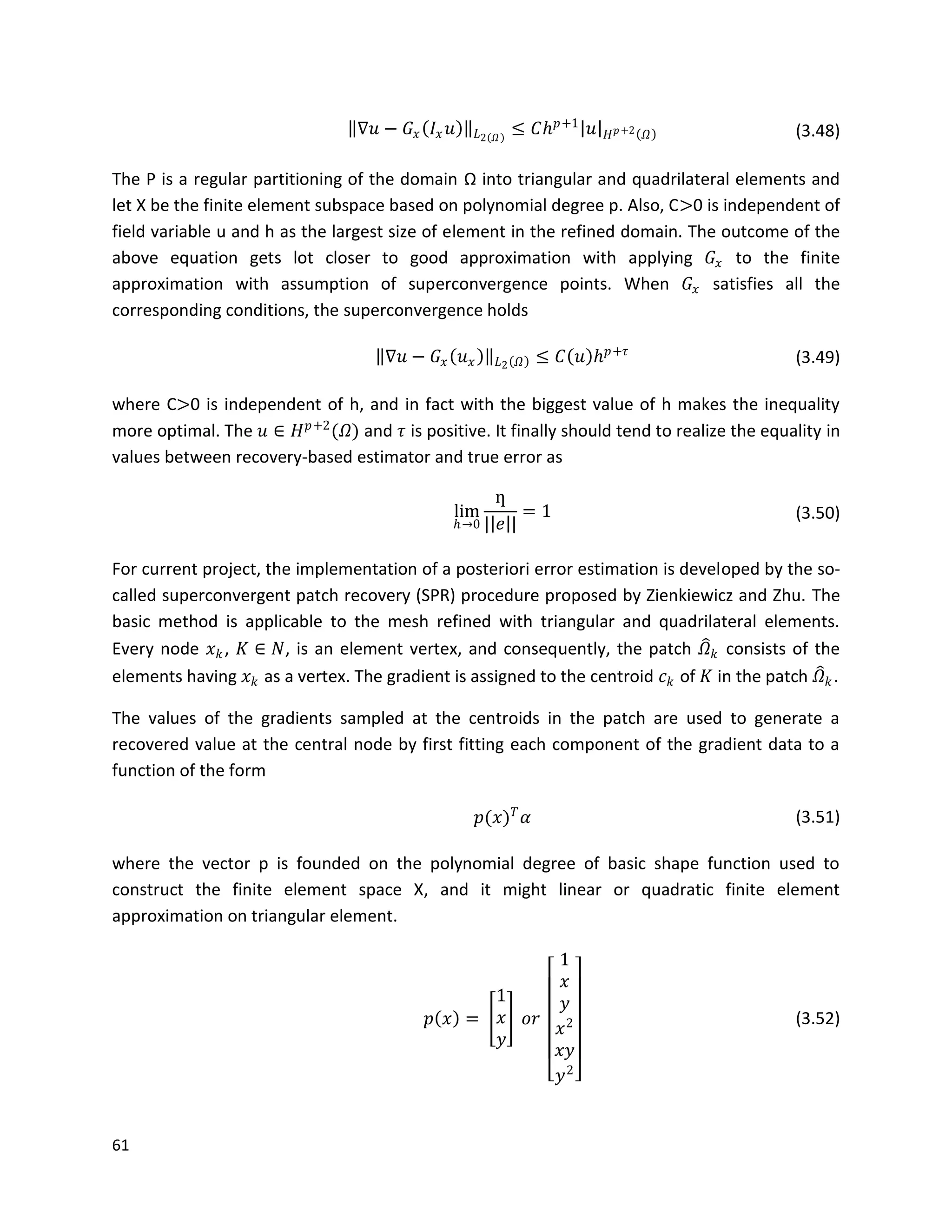61
∇𝑢 − 𝐺𝑥 𝐼𝑥 𝑢 𝐿2 𝛺
≤ 𝐶𝑕 𝑝+1
𝑢 𝐻 𝑝+2 𝛺 (3.48)
The P is a regular partitioning of the domain Ω into triangular and quadrilateral elements and
let X be the finite element subspace based on polynomial degree p. Also, C>0 is independent of
field variable u and h as the largest size of element in the refined domain. The outcome of the
above equation gets lot closer to good approximation with applying 𝐺𝑥 to the finite
approximation with assumption of superconvergence points. When 𝐺𝑥 satisfies all the
corresponding conditions, the superconvergence holds
∇𝑢 − 𝐺𝑥 𝑢 𝑥 𝐿2 𝛺 ≤ 𝐶 𝑢 𝑕 𝑝+𝜏
(3.49)
where C>0 is independent of h, and in fact with the biggest value of h makes the inequality
more optimal. The 𝑢 ∈ 𝐻 𝑝+2
(𝛺) and 𝜏 is positive. It finally should tend to realize the equality in
values between recovery-based estimator and true error as
lim
𝑕→0
ƞ
| 𝑒 |
= 1 (3.50)
For current project, the implementation of a posteriori error estimation is developed by the so-
called superconvergent patch recovery (SPR) procedure proposed by Zienkiewicz and Zhu. The
basic method is applicable to the mesh refined with triangular and quadrilateral elements.
Every node 𝑥 𝑘, 𝐾 ∈ 𝑁, is an element vertex, and consequently, the patch 𝛺 𝑘 consists of the
elements having 𝑥 𝑘 as a vertex. The gradient is assigned to the centroid 𝑐 𝑘 of 𝐾 in the patch 𝛺 𝑘.
The values of the gradients sampled at the centroids in the patch are used to generate a
recovered value at the central node by first fitting each component of the gradient data to a
function of the form
𝑝(𝑥) 𝑇
𝛼 (3.51)
where the vector p is founded on the polynomial degree of basic shape function used to
construct the finite element space X, and it might linear or quadratic finite element
approximation on triangular element.
𝑝 𝑥 =
1
𝑥
𝑦
𝑜𝑟
1
𝑥
𝑦
𝑥2
𝑥𝑦
𝑦2
(3.52)
 