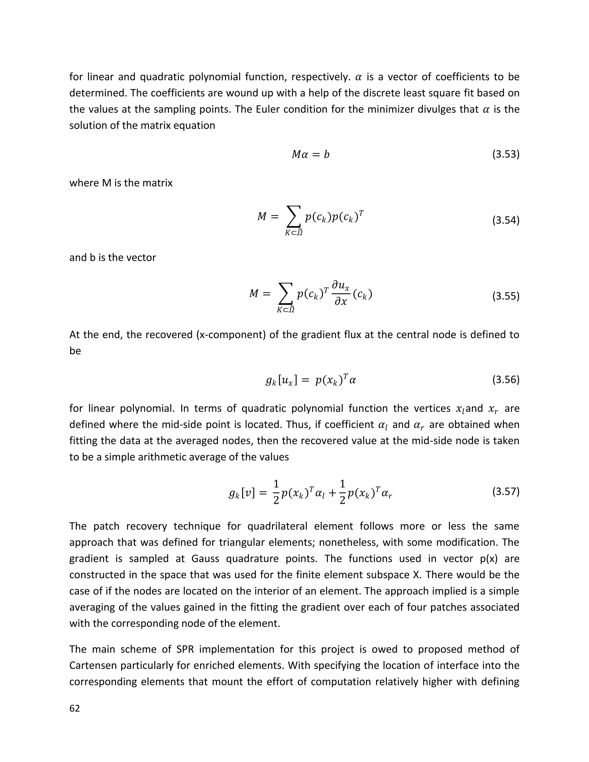 62
for linear and quadratic polynomial function, respectively. 𝛼 is a vector of coefficients to be
determined. The coefficients are wound up with a help of the discrete least square fit based on
the values at the sampling points. The Euler condition for the minimizer divulges that 𝛼 is the
solution of the matrix equation
𝑀𝛼 = 𝑏 (3.53)
where M is the matrix
𝑀 = 𝑝(𝑐 𝑘)𝑝(𝑐 𝑘) 𝑇
𝐾⊂𝛺
(3.54)
and b is the vector
𝑀 = 𝑝 𝑐 𝑘
𝑇
𝜕𝑢 𝑥
𝜕𝑥
(𝑐 𝑘)
𝐾⊂𝛺
(3.55)
At the end, the recovered (x-component) of the gradient flux at the central node is defined to
be
𝑔 𝑘 𝑢 𝑥 = 𝑝(𝑥 𝑘) 𝑇
𝛼 (3.56)
for linear polynomial. In terms of quadratic polynomial function the vertices 𝑥𝑙and 𝑥 𝑟 are
defined where the mid-side point is located. Thus, if coefficient 𝛼𝑙 and 𝛼 𝑟 are obtained when
fitting the data at the averaged nodes, then the recovered value at the mid-side node is taken
to be a simple arithmetic average of the values
𝑔 𝑘 𝑣 =
1
2
𝑝(𝑥 𝑘) 𝑇
𝛼𝑙 +
1
2
𝑝(𝑥 𝑘) 𝑇
𝛼 𝑟 (3.57)
The patch recovery technique for quadrilateral element follows more or less the same
approach that was defined for triangular elements; nonetheless, with some modification. The
gradient is sampled at Gauss quadrature points. The functions used in vector p(x) are
constructed in the space that was used for the finite element subspace X. There would be the
case of if the nodes are located on the interior of an element. The approach implied is a simple
averaging of the values gained in the fitting the gradient over each of four patches associated
with the corresponding node of the element.
The main scheme of SPR implementation for this project is owed to proposed method of
Cartensen particularly for enriched elements. With specifying the location of interface into the
corresponding elements that mount the effort of computation relatively higher with defining
 