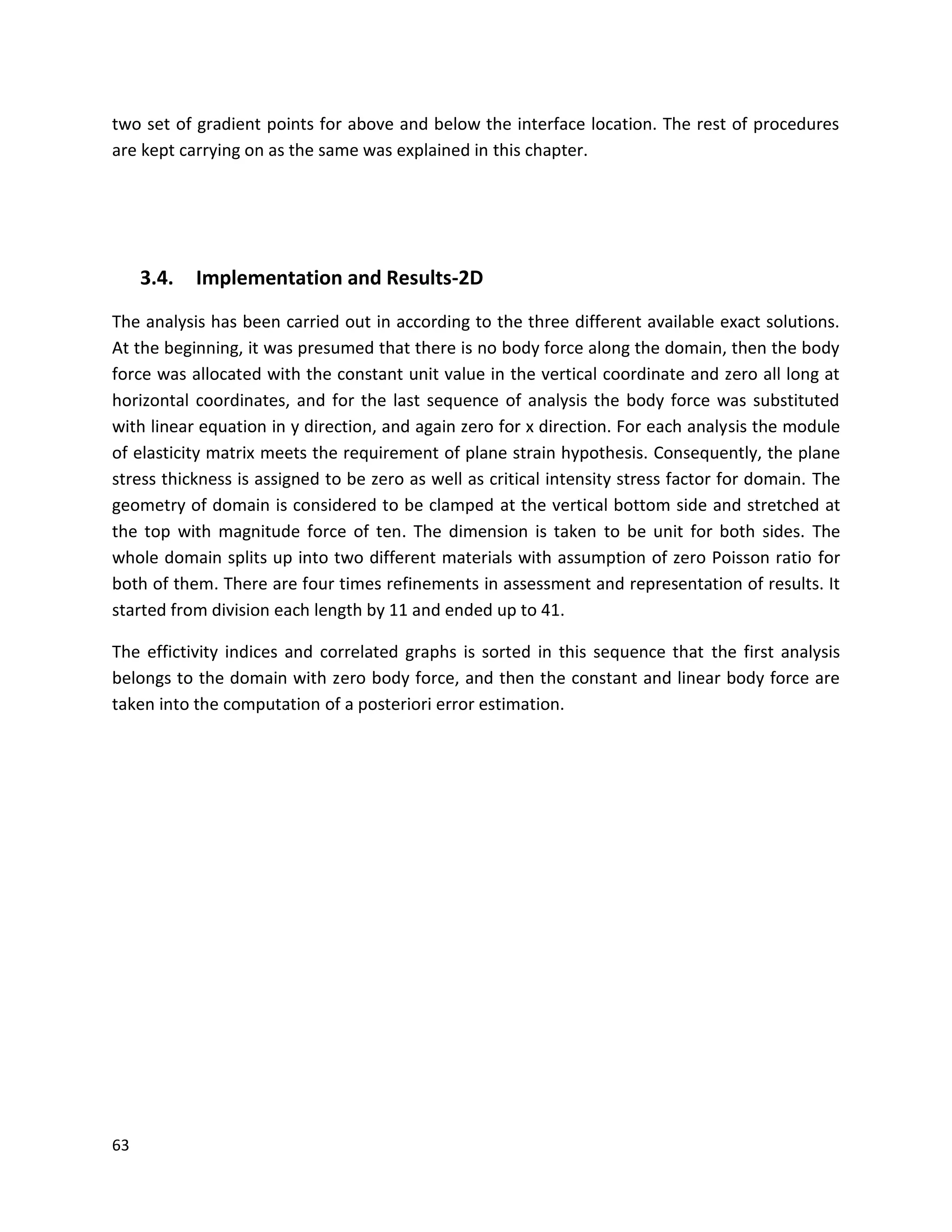 63
two set of gradient points for above and below the interface location. The rest of procedures
are kept carrying on as the same was explained in this chapter.
3.4. Implementation and Results-2D
The analysis has been carried out in according to the three different available exact solutions.
At the beginning, it was presumed that there is no body force along the domain, then the body
force was allocated with the constant unit value in the vertical coordinate and zero all long at
horizontal coordinates, and for the last sequence of analysis the body force was substituted
with linear equation in y direction, and again zero for x direction. For each analysis the module
of elasticity matrix meets the requirement of plane strain hypothesis. Consequently, the plane
stress thickness is assigned to be zero as well as critical intensity stress factor for domain. The
geometry of domain is considered to be clamped at the vertical bottom side and stretched at
the top with magnitude force of ten. The dimension is taken to be unit for both sides. The
whole domain splits up into two different materials with assumption of zero Poisson ratio for
both of them. There are four times refinements in assessment and representation of results. It
started from division each length by 11 and ended up to 41.
The effictivity indices and correlated graphs is sorted in this sequence that the first analysis
belongs to the domain with zero body force, and then the constant and linear body force are
taken into the computation of a posteriori error estimation.
 