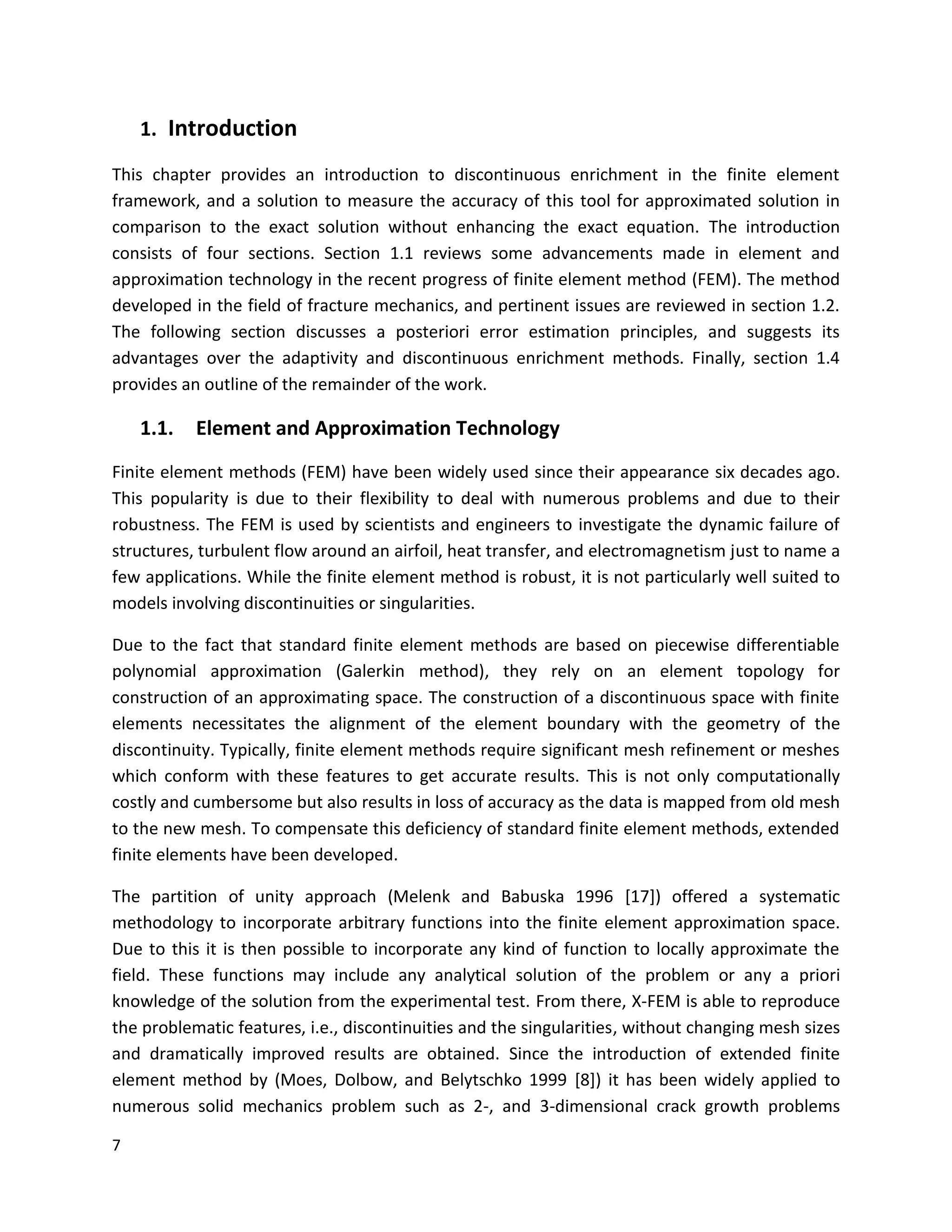 7
1. Introduction
This chapter provides an introduction to discontinuous enrichment in the finite element
framework, and a solution to measure the accuracy of this tool for approximated solution in
comparison to the exact solution without enhancing the exact equation. The introduction
consists of four sections. Section 1.1 reviews some advancements made in element and
approximation technology in the recent progress of finite element method (FEM). The method
developed in the field of fracture mechanics, and pertinent issues are reviewed in section 1.2.
The following section discusses a posteriori error estimation principles, and suggests its
advantages over the adaptivity and discontinuous enrichment methods. Finally, section 1.4
provides an outline of the remainder of the work.
1.1. Element and Approximation Technology
Finite element methods (FEM) have been widely used since their appearance six decades ago.
This popularity is due to their flexibility to deal with numerous problems and due to their
robustness. The FEM is used by scientists and engineers to investigate the dynamic failure of
structures, turbulent flow around an airfoil, heat transfer, and electromagnetism just to name a
few applications. While the finite element method is robust, it is not particularly well suited to
models involving discontinuities or singularities.
Due to the fact that standard finite element methods are based on piecewise differentiable
polynomial approximation (Galerkin method), they rely on an element topology for
construction of an approximating space. The construction of a discontinuous space with finite
elements necessitates the alignment of the element boundary with the geometry of the
discontinuity. Typically, finite element methods require significant mesh refinement or meshes
which conform with these features to get accurate results. This is not only computationally
costly and cumbersome but also results in loss of accuracy as the data is mapped from old mesh
to the new mesh. To compensate this deficiency of standard finite element methods, extended
finite elements have been developed.
The partition of unity approach (Melenk and Babuska 1996 [17]) offered a systematic
methodology to incorporate arbitrary functions into the finite element approximation space.
Due to this it is then possible to incorporate any kind of function to locally approximate the
field. These functions may include any analytical solution of the problem or any a priori
knowledge of the solution from the experimental test. From there, X-FEM is able to reproduce
the problematic features, i.e., discontinuities and the singularities, without changing mesh sizes
and dramatically improved results are obtained. Since the introduction of extended finite
element method by (Moes, Dolbow, and Belytschko 1999 [8]) it has been widely applied to
numerous solid mechanics problem such as 2-, and 3-dimensional crack growth problems
 