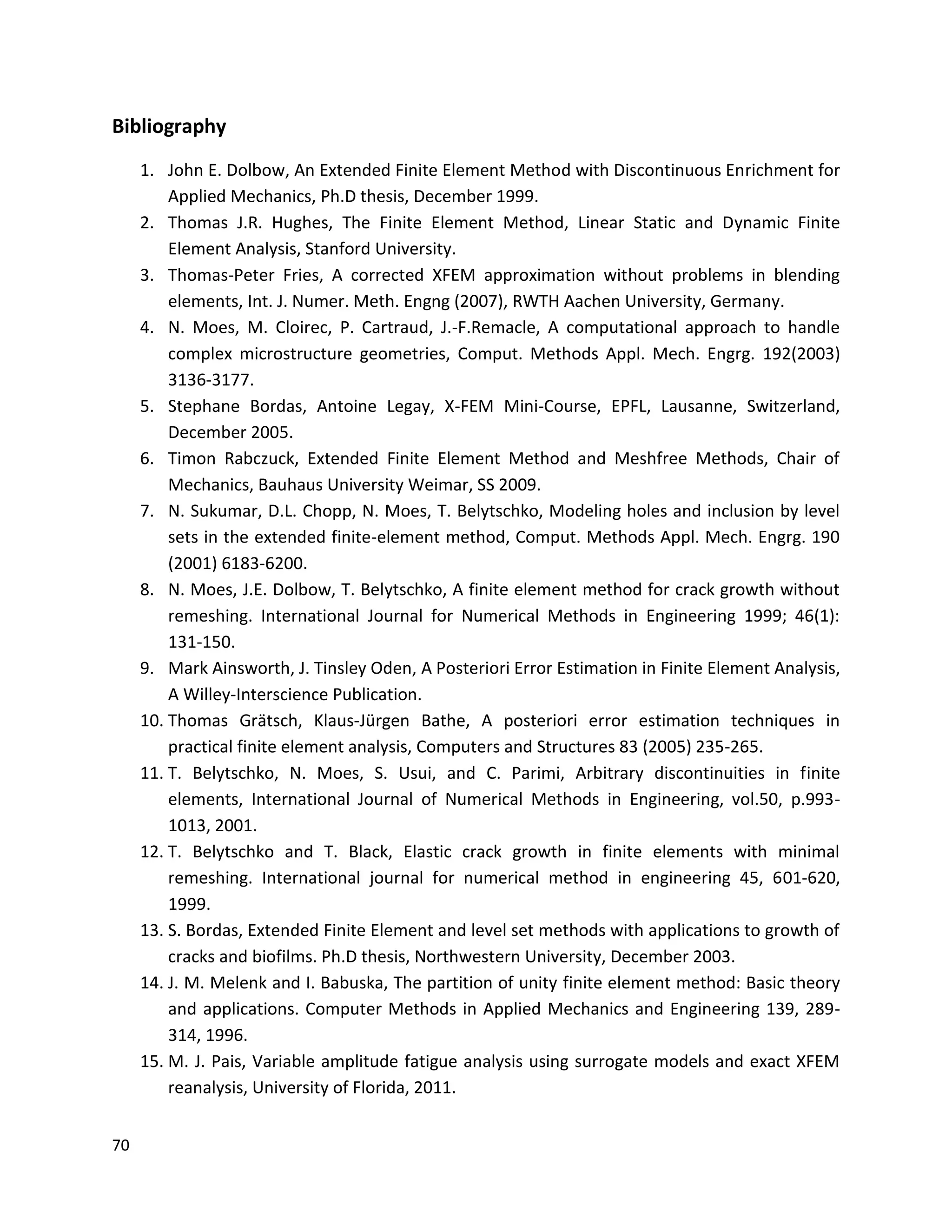 70
Bibliography
1. John E. Dolbow, An Extended Finite Element Method with Discontinuous Enrichment for
Applied Mechanics, Ph.D thesis, December 1999.
2. Thomas J.R. Hughes, The Finite Element Method, Linear Static and Dynamic Finite
Element Analysis, Stanford University.
3. Thomas-Peter Fries, A corrected XFEM approximation without problems in blending
elements, Int. J. Numer. Meth. Engng (2007), RWTH Aachen University, Germany.
4. N. Moes, M. Cloirec, P. Cartraud, J.-F.Remacle, A computational approach to handle
complex microstructure geometries, Comput. Methods Appl. Mech. Engrg. 192(2003)
3136-3177.
5. Stephane Bordas, Antoine Legay, X-FEM Mini-Course, EPFL, Lausanne, Switzerland,
December 2005.
6. Timon Rabczuck, Extended Finite Element Method and Meshfree Methods, Chair of
Mechanics, Bauhaus University Weimar, SS 2009.
7. N. Sukumar, D.L. Chopp, N. Moes, T. Belytschko, Modeling holes and inclusion by level
sets in the extended finite-element method, Comput. Methods Appl. Mech. Engrg. 190
(2001) 6183-6200.
8. N. Moes, J.E. Dolbow, T. Belytschko, A finite element method for crack growth without
remeshing. International Journal for Numerical Methods in Engineering 1999; 46(1):
131-150.
9. Mark Ainsworth, J. Tinsley Oden, A Posteriori Error Estimation in Finite Element Analysis,
A Willey-Interscience Publication.
10. Thomas Grätsch, Klaus-Jürgen Bathe, A posteriori error estimation techniques in
practical finite element analysis, Computers and Structures 83 (2005) 235-265.
11. T. Belytschko, N. Moes, S. Usui, and C. Parimi, Arbitrary discontinuities in finite
elements, International Journal of Numerical Methods in Engineering, vol.50, p.993-
1013, 2001.
12. T. Belytschko and T. Black, Elastic crack growth in finite elements with minimal
remeshing. International journal for numerical method in engineering 45, 601-620,
1999.
13. S. Bordas, Extended Finite Element and level set methods with applications to growth of
cracks and biofilms. Ph.D thesis, Northwestern University, December 2003.
14. J. M. Melenk and I. Babuska, The partition of unity finite element method: Basic theory
and applications. Computer Methods in Applied Mechanics and Engineering 139, 289-
314, 1996.
15. M. J. Pais, Variable amplitude fatigue analysis using surrogate models and exact XFEM
reanalysis, University of Florida, 2011.
 