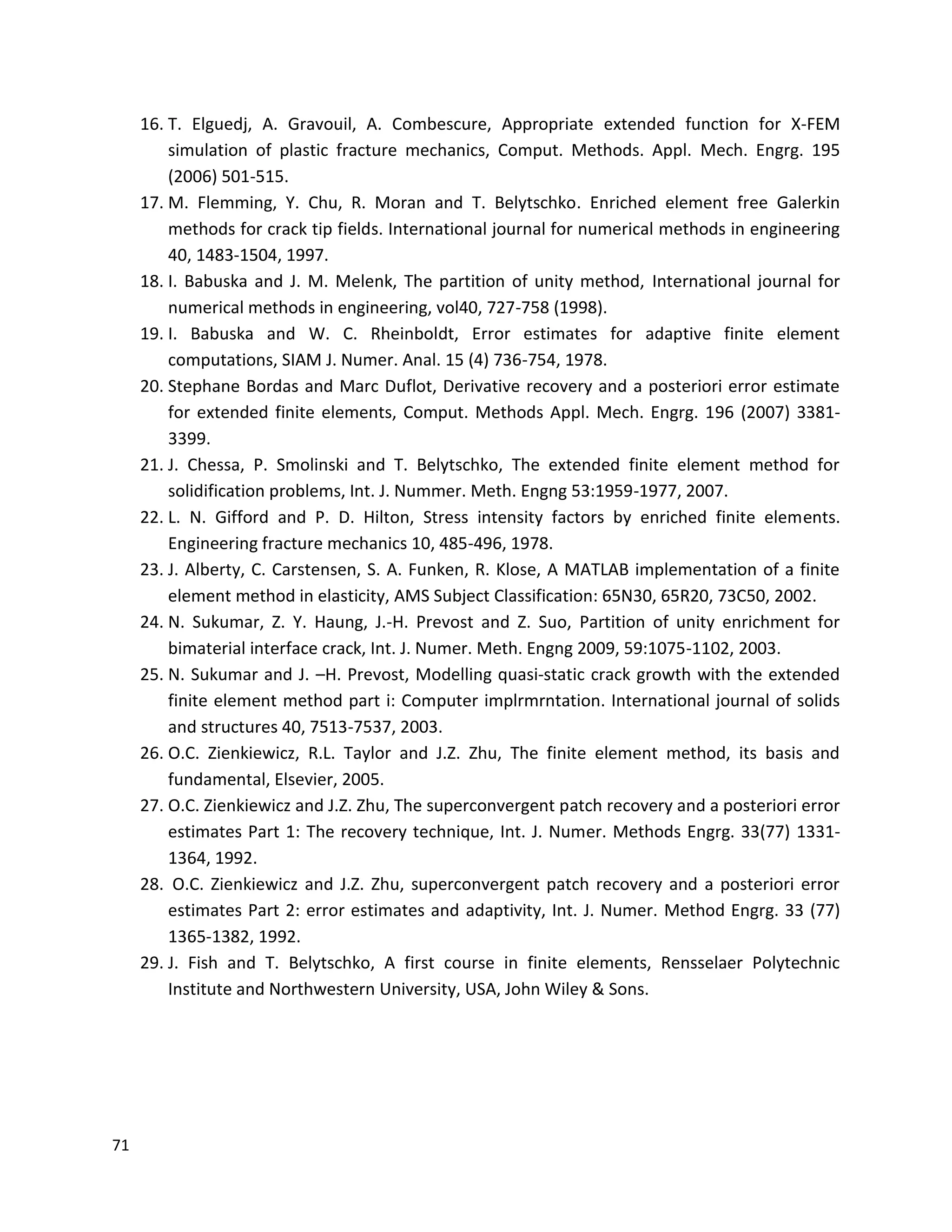 71
16. T. Elguedj, A. Gravouil, A. Combescure, Appropriate extended function for X-FEM
simulation of plastic fracture mechanics, Comput. Methods. Appl. Mech. Engrg. 195
(2006) 501-515.
17. M. Flemming, Y. Chu, R. Moran and T. Belytschko. Enriched element free Galerkin
methods for crack tip fields. International journal for numerical methods in engineering
40, 1483-1504, 1997.
18. I. Babuska and J. M. Melenk, The partition of unity method, International journal for
numerical methods in engineering, vol40, 727-758 (1998).
19. I. Babuska and W. C. Rheinboldt, Error estimates for adaptive finite element
computations, SIAM J. Numer. Anal. 15 (4) 736-754, 1978.
20. Stephane Bordas and Marc Duflot, Derivative recovery and a posteriori error estimate
for extended finite elements, Comput. Methods Appl. Mech. Engrg. 196 (2007) 3381-
3399.
21. J. Chessa, P. Smolinski and T. Belytschko, The extended finite element method for
solidification problems, Int. J. Nummer. Meth. Engng 53:1959-1977, 2007.
22. L. N. Gifford and P. D. Hilton, Stress intensity factors by enriched finite elements.
Engineering fracture mechanics 10, 485-496, 1978.
23. J. Alberty, C. Carstensen, S. A. Funken, R. Klose, A MATLAB implementation of a finite
element method in elasticity, AMS Subject Classification: 65N30, 65R20, 73C50, 2002.
24. N. Sukumar, Z. Y. Haung, J.-H. Prevost and Z. Suo, Partition of unity enrichment for
bimaterial interface crack, Int. J. Numer. Meth. Engng 2009, 59:1075-1102, 2003.
25. N. Sukumar and J. –H. Prevost, Modelling quasi-static crack growth with the extended
finite element method part i: Computer implrmrntation. International journal of solids
and structures 40, 7513-7537, 2003.
26. O.C. Zienkiewicz, R.L. Taylor and J.Z. Zhu, The finite element method, its basis and
fundamental, Elsevier, 2005.
27. O.C. Zienkiewicz and J.Z. Zhu, The superconvergent patch recovery and a posteriori error
estimates Part 1: The recovery technique, Int. J. Numer. Methods Engrg. 33(77) 1331-
1364, 1992.
28. O.C. Zienkiewicz and J.Z. Zhu, superconvergent patch recovery and a posteriori error
estimates Part 2: error estimates and adaptivity, Int. J. Numer. Method Engrg. 33 (77)
1365-1382, 1992.
29. J. Fish and T. Belytschko, A first course in finite elements, Rensselaer Polytechnic
Institute and Northwestern University, USA, John Wiley & Sons.
 