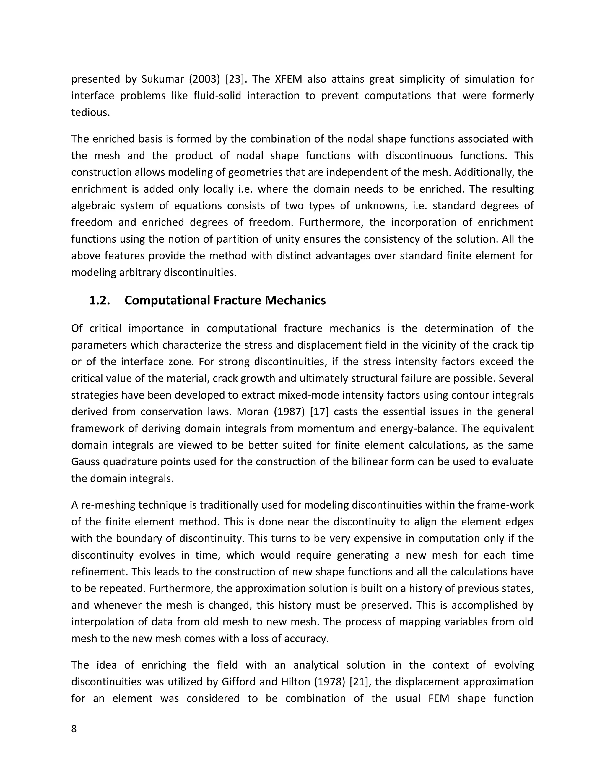 8
presented by Sukumar (2003) [23]. The XFEM also attains great simplicity of simulation for
interface problems like fluid-solid interaction to prevent computations that were formerly
tedious.
The enriched basis is formed by the combination of the nodal shape functions associated with
the mesh and the product of nodal shape functions with discontinuous functions. This
construction allows modeling of geometries that are independent of the mesh. Additionally, the
enrichment is added only locally i.e. where the domain needs to be enriched. The resulting
algebraic system of equations consists of two types of unknowns, i.e. standard degrees of
freedom and enriched degrees of freedom. Furthermore, the incorporation of enrichment
functions using the notion of partition of unity ensures the consistency of the solution. All the
above features provide the method with distinct advantages over standard finite element for
modeling arbitrary discontinuities.
1.2. Computational Fracture Mechanics
Of critical importance in computational fracture mechanics is the determination of the
parameters which characterize the stress and displacement field in the vicinity of the crack tip
or of the interface zone. For strong discontinuities, if the stress intensity factors exceed the
critical value of the material, crack growth and ultimately structural failure are possible. Several
strategies have been developed to extract mixed-mode intensity factors using contour integrals
derived from conservation laws. Moran (1987) [17] casts the essential issues in the general
framework of deriving domain integrals from momentum and energy-balance. The equivalent
domain integrals are viewed to be better suited for finite element calculations, as the same
Gauss quadrature points used for the construction of the bilinear form can be used to evaluate
the domain integrals.
A re-meshing technique is traditionally used for modeling discontinuities within the frame-work
of the finite element method. This is done near the discontinuity to align the element edges
with the boundary of discontinuity. This turns to be very expensive in computation only if the
discontinuity evolves in time, which would require generating a new mesh for each time
refinement. This leads to the construction of new shape functions and all the calculations have
to be repeated. Furthermore, the approximation solution is built on a history of previous states,
and whenever the mesh is changed, this history must be preserved. This is accomplished by
interpolation of data from old mesh to new mesh. The process of mapping variables from old
mesh to the new mesh comes with a loss of accuracy.
The idea of enriching the field with an analytical solution in the context of evolving
discontinuities was utilized by Gifford and Hilton (1978) [21], the displacement approximation
for an element was considered to be combination of the usual FEM shape function
 