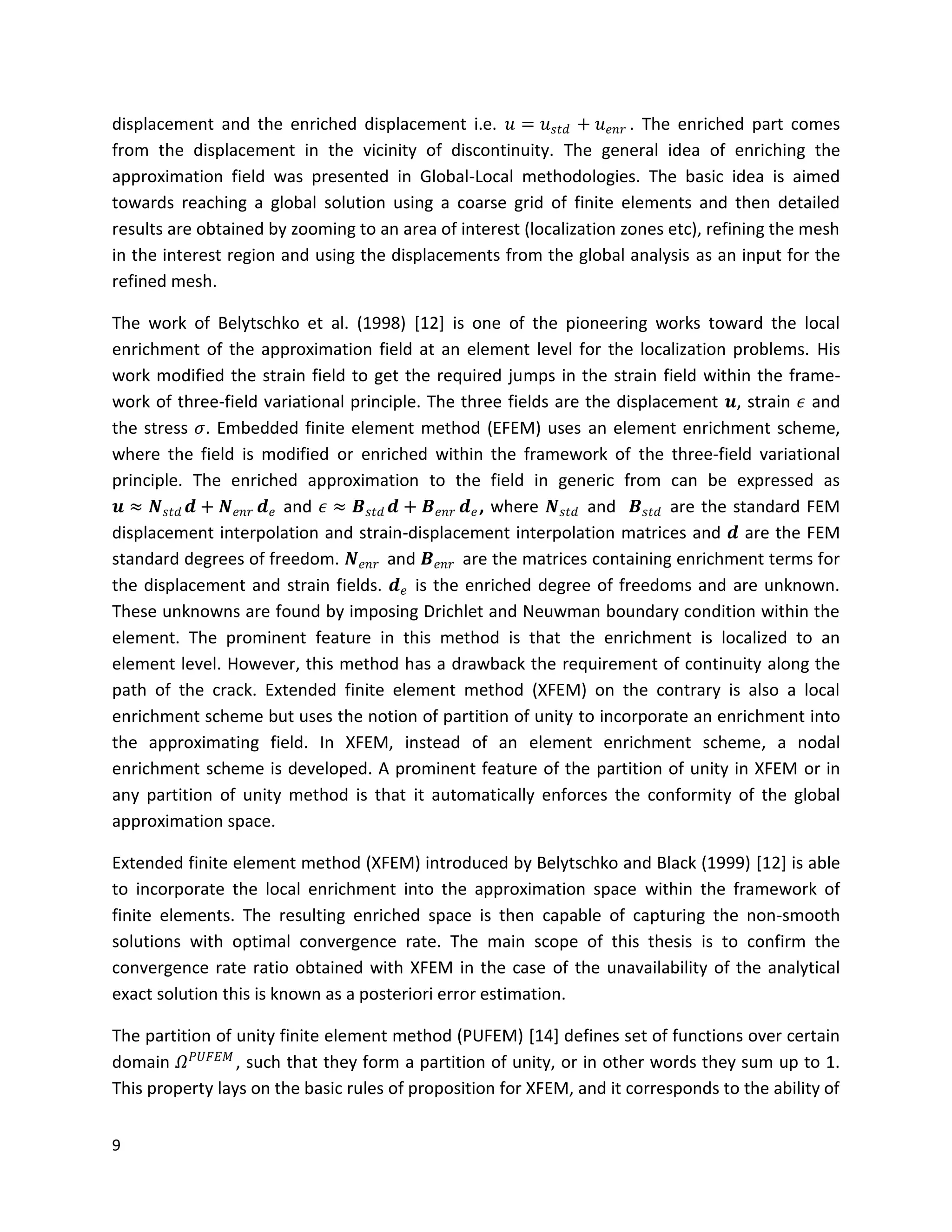 9
displacement and the enriched displacement i.e. 𝑢 = 𝑢 𝑠𝑡𝑑 + 𝑢 𝑒𝑛𝑟 . The enriched part comes
from the displacement in the vicinity of discontinuity. The general idea of enriching the
approximation field was presented in Global-Local methodologies. The basic idea is aimed
towards reaching a global solution using a coarse grid of finite elements and then detailed
results are obtained by zooming to an area of interest (localization zones etc), refining the mesh
in the interest region and using the displacements from the global analysis as an input for the
refined mesh.
The work of Belytschko et al. (1998) [12] is one of the pioneering works toward the local
enrichment of the approximation field at an element level for the localization problems. His
work modified the strain field to get the required jumps in the strain field within the frame-
work of three-field variational principle. The three fields are the displacement 𝒖, strain 𝜖 and
the stress 𝜎. Embedded finite element method (EFEM) uses an element enrichment scheme,
where the field is modified or enriched within the framework of the three-field variational
principle. The enriched approximation to the field in generic from can be expressed as
𝒖 ≈ 𝑵 𝑠𝑡𝑑 𝒅 + 𝑵 𝑒𝑛𝑟 𝒅 𝑒 and 𝜖 ≈ 𝑩 𝑠𝑡𝑑 𝒅 + 𝑩 𝑒𝑛𝑟 𝒅 𝑒, where 𝑵 𝑠𝑡𝑑 and 𝑩 𝑠𝑡𝑑 are the standard FEM
displacement interpolation and strain-displacement interpolation matrices and 𝒅 are the FEM
standard degrees of freedom. 𝑵 𝑒𝑛𝑟 and 𝑩 𝑒𝑛𝑟 are the matrices containing enrichment terms for
the displacement and strain fields. 𝒅 𝑒 is the enriched degree of freedoms and are unknown.
These unknowns are found by imposing Drichlet and Neuwman boundary condition within the
element. The prominent feature in this method is that the enrichment is localized to an
element level. However, this method has a drawback the requirement of continuity along the
path of the crack. Extended finite element method (XFEM) on the contrary is also a local
enrichment scheme but uses the notion of partition of unity to incorporate an enrichment into
the approximating field. In XFEM, instead of an element enrichment scheme, a nodal
enrichment scheme is developed. A prominent feature of the partition of unity in XFEM or in
any partition of unity method is that it automatically enforces the conformity of the global
approximation space.
Extended finite element method (XFEM) introduced by Belytschko and Black (1999) [12] is able
to incorporate the local enrichment into the approximation space within the framework of
finite elements. The resulting enriched space is then capable of capturing the non-smooth
solutions with optimal convergence rate. The main scope of this thesis is to confirm the
convergence rate ratio obtained with XFEM in the case of the unavailability of the analytical
exact solution this is known as a posteriori error estimation.
The partition of unity finite element method (PUFEM) [14] defines set of functions over certain
domain 𝛺 𝑃𝑈𝐹𝐸𝑀
, such that they form a partition of unity, or in other words they sum up to 1.
This property lays on the basic rules of proposition for XFEM, and it corresponds to the ability of
 