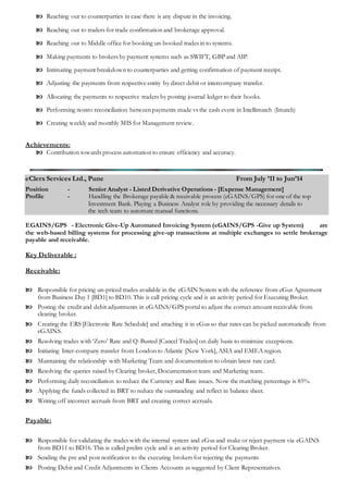  Reaching out to counterparties in case there is any dispute in the invoicing.
 Reaching out to traders for trade confirmation and brokerage approval.
 Reaching out to Middle office for booking un-booked trades in to systems.
 Making payments to brokers by payment systems such as SWIFT, GBP and AIP.
 Intimating payment breakdown to counterparties and getting confirmation of payment receipt.
 Adjusting the payments from respective entity by direct debit or intercompany transfer.
 Allocating the payments to respective traders by posting journal ledger to their books.
 Performing nostro reconciliation between payments made vs the cash event in Intellimatch (Imatch)
 Creating weekly and monthly MIS for Management review.
Achievements:
 Contribution towards process automation to ensure efficiency and accuracy.
eClerx Services Ltd., Pune From July ’11 to Jun’14
Position - Senior Analyst - Listed Derivative Operations - [Expense Management]
Profile - Handling the Brokerage payable & receivable process (eGAINS/GPS) for one of the top
Investment Bank. Playing a Business Analyst role by providing the necessary details to
the tech team to automate manual functions.
EGAINS/GPS - Electronic Give-Up Automated Invoicing System (eGAINS/GPS -Give up System) are
the web-based billing systems for processing give-up transactions at multiple exchanges to settle brokerage
payable and receivable.
Key Deliverable :
Receivable:
 Responsible for pricing un-priced trades available in the eGAIN System with the reference from eGus Agreement
from Business Day 1 [BD1] to BD10. This is call pricing cycle and is an activity period for Executing Broker.
 Posting the credit and debit adjustments in eGAINS/GPS portal to adjust the correct amount receivable from
clearing broker.
 Creating the ERS [Electronic Rate Schedule] and attaching it in eGus so that rates can be picked automatically from
eGAINS.
 Resolving trades with ‘Zero’ Rate and Q-Busted [Cancel Trades] on daily basis to minimize exceptions.
 Initiating Inter-company transfer from London to Atlantic [New York], ASIA and EMEA region.
 Maintaining the relationship with Marketing Team and documentation to obtain latest rate card.
 Resolving the queries raised by Clearing broker, Documentation team and Marketing team.
 Performing daily reconciliation to reduce the Currency and Rate issues. Now the matching percentage is 85%.
 Applying the funds collected in BRT to reduce the outstanding and reflect in balance sheet.
 Writing off incorrect accruals from BRT and creating correct accruals.
Payable:
 Responsible for validating the trades with the internal system and eGus and make or reject payment via eGAINS
from BD11 to BD16. This is called prelim cycle and is an activity period for Clearing Broker.
 Sending the pre and post notification to the executing brokers for rejecting the payments
 Posting Debit and Credit Adjustments in Clients Accounts as suggested by Client Representatives.
 