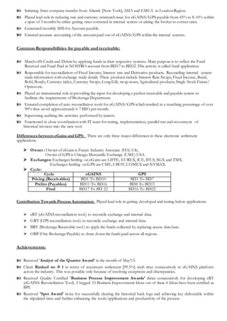  Initiating Inter-company transfer from Atlantic [New York], ASIA and EMEA to London Region.
 Played lead role in reducing rate and currency mismatch issue for eGAINS/GPS payable from 45% to 8-10% within
a span of 3 months by either getting rates corrected in internal system or asking the broker to correct rates.
 Generated monthly MIS for Account payable.
 Ensured accurate accounting of the amount paid out of eGAINS/GPS within the internal systems.
Common Responsibilities for payable and receivable:
 Match offs Credit and Debits by applying funds in their respective systems. Main purpose is to reflect the Fund
Received and Fund Paid in NOSTRO account from BD17 to BD22. This activity is called fund application.
 Responsible for reconciliation of Fixed Income, Interest rate and Derivative products. Reconciling internal system
trade information with exchange trade details. These products include Interest Rate Swaps, Fixed Income, Bund,
Bobl, Bonds, Currency index, Currency Swaps, Long Gilt, swap notes, Agricultural products, Single Stock Future/
Option etc.
 Played an instrumental role in providing the input for developing a perfect receivable and payable system to
facilitate the requirements of Brokerage Department.
 Ensured completion of auto reconciliation tools for eGAINS/GPS which resulted in a matching percentage of over
90% thus saved approximately 6-7 BD’s per month.
 Supervising auditing the activities performed by juniors.
 Functioned in close coordination with IT team for testing, implementation, parallel run and movement of
historical invoices into the new tool.
Differences between eGains and GPS: There are only three major differences in these electronic settlement
applications.
 Owner : Owner of eGains is Future Industry Associate (FIA) UK.
Owner of GPS is Chicago Mercantile Exchange (CME) USA.
 Exchanges: Exchanges Settling on eGains are LIFFE, EUREX, ICE, IFUS, SGX and TMX.
Exchanges Settling on GPS are CME, CBOT, COMEX and NYMAX.
 Cycle:
Cycle eGAINS GPS
Pricing (Receivables) BD1 To BD10 BD1 To BD7
Prelim (Payables) BD11 To BD16 BD8 To BD15
Final BD17 To BD 22 BD16 To BD22
Contribution Towards Process Automation: Played lead role in getting developed and testing below applications:
 eRT (eGAINS reconciliation tool.) to reconcile exchange and internal data.
 GRT (GPS reconciliation tool.) to reconcile exchange and internal data.
 BRT (Brokerage Receivable tool ) to apply the funds collected by replacing access data base.
 OBP (One Brokerage Payable) to draw down the funds paid across all regions.
Achievements:
 Received 'Analyst of the Quarter Award' in the month of May'13.
 Client Ranked no # 1 in terms of maximum settlement [99.5%] sixth time consecutively in eGAINS platform
across the industry. This was possible only because of resolving exceptions and discrepancies.
 Received Quality Certified 'Business Process Improvement Awards' thrice consecutively for developing eRT
(eGAINS Reconciliation Tool). I logged 15 Business Improvement Ideas out of these 6 Ideas have been certified as
BPI.
 Received 'Spot Award' twice for successfully clearing the historical back logs and achieving key deliverable within
the stipulated time and further enhancing the tools/applications and productivity of the process
 