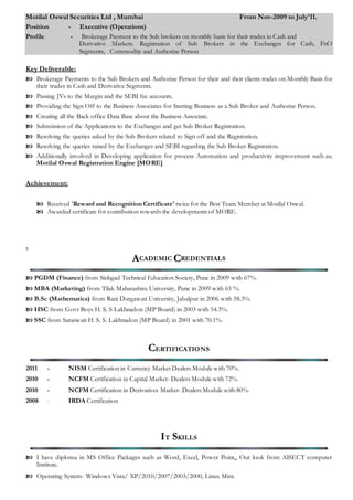 Motilal Oswal Securities Ltd , Mumbai From Nov-2009 to July’11.
Position - Executive (Operations)
Profile - Brokerage Payment to the Sub brokers on monthly basis for their trades in Cash and
Derivative Markets. Registration of Sub Brokers in the Exchanges for Cash, FnO
Segments, Commodity and Authorize Person
Key Deliverable:
 Brokerage Payments to the Sub Brokers and Authorize Person for their and their clients trades on Monthly Basis for
their trades in Cash and Derivative Segments.
 Passing JVs to the Margin and the SEBI fee accounts.
 Providing the Sign Off to the Business Associates for Starting Business as a Sub Broker and Authorise Person.
 Creating all the Back office Data Base about the Business Associate.
 Submission of the Applications to the Exchanges and get Sub Broker Registration.
 Resolving the queries asked by the Sub Brokers related to Sign off and the Registration.
 Resolving the queries raised by the Exchanges and SEBI regarding the Sub Broker Registration.
 Additionally involved in Developing application for process Automation and productivity improvement such as;
Motilal Oswal Registration Engine [MORE]
Achievement:
 Received 'Reward and Recognition Certificate' twice for the Best Team Member at Motilal Oswal.
 Awarded certificate for contribution towards the developments of MORE.
s
ACADEMIC CREDENTIALS
 PGDM (Finance) from Sinhgad Technical Education Society, Pune in 2009 with 67%.
 MBA (Marketing) from Tilak Maharashtra University, Pune in 2009 with 65 %.
 B.Sc (Mathematics) from Rani Durgawati University, Jabalpur in 2006 with 58.3%.
 HSC from Govt Boys H. S. S Lakhnadon (MP Board) in 2003 with 54.3%.
 SSC from Saraswati H. S. S. Lakhnadon (MP Board) in 2001 with 70.1%.
CERTIFICATIONS
2011 - NISM Certification in Currency Market Dealers Module with 70%.
2010 - NCFM Certification in Capital Market- Dealers Module with 72%.
2010 - NCFM Certification in Derivatives Market- Dealers Module with 80%.
2008 - IRDA Certification
IT SKILLS
 I have diploma in MS Office Packages such as Word, Excel, Power Point,, Out look from AISECT computer
Institute.
 Operating System- Windows Vista/ XP/2010/2007/2003/2000, Linux Mint.
 
