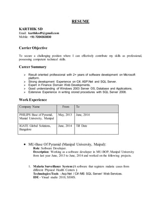 RESUME
KARTHIK SD
Email: karthiksd9@gmail.com
Mobile: +91 7204363830
Carrier Objective
To secure a challenging position where I can effectively contribute my skills as professional,
possessing competent technical skills.
Career Summary
 Result oriented professional with 3 years of software development on Microsoft
platform and Oracle.
 Strong development Experience on C#, ASP.Net, WCF, Javascript and SQL Server.
 Hands on experience on MVC, J2ME and Flash application development.
 Good understanding of Windows 2003 Server OS, Database and Applications.
 Extensive Experience in writing stored procedures with SQL Server 2008.
Work Experience
Company Name From To
PHILIPS Base of Pyramid,
Manial University, Manipal
May, 2013 June, 2014
IGATE Global Solutions,
Bangalore
June, 2014 Till Date
 MU-Base Of Pyramid (Manipal University, Maipal):
Role: Software Developer.
Description: Working as a software developer in MU-BOP, Manipal University
from last year June, 2013 to June, 2014 and worked on the following projects.
1. Malaria Surveillance System (A software that registers malaria cases from
different Physical Health Centers )
Technologies/Tools - Asp.Net / C# /MS SQL Server/ Web Services, Javascript.
IDE - Visual studio 2010, SSMS.
 