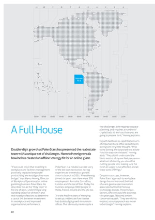 22
“If we could prove that investing in
workplace and facilities management
positively impacted employee
productivity, we would get lots more
budget” says Hanro Hennig, Director
of Workplace Operations for online
gambling business PokerStars. He
describes this as the “Holy Grail” in
his line of work, underlining a long
standing objective of the FM and
real estate professions to determine
a causal link between investment
in a workplace and improved
organisational performance.
PokerStars is a notable success story
of the dot-com revolution, having
experienced tremendous growth
since its launch in 2001. When Hennig
joined six years later there were 350
employees in Australia, Costa Rica,
London and the Isle of Man. Today the
business employs 2,000 people in
Malta, France, Ireland and the US, too.
“For the first five years of me trying
to set up a real estate function we
had double digit growth in our main
offices. That obviously creates quite a
few challenges with regards to space
planning, and requires a number of
crystal balls to work out how you are
going to prepare for it,” Hennig explains.
Growth had been so rapid that all sorts
of important back-office departments
were given very little thought. “Prior
to me joining, the corporate real estate
function was non-existent,” Hennig
adds. “They didn’t understand the
basic metrics of square feet per person,
what sort of density you should be
putting people into, making sure the
fresh air supply is not affected, and all
these sorts of things.”
Despite its success, however,
PokerStars’ approach to workplace
design has not mirrored the kind
of avant-garde experimentalism
associated with other famous
technology brands. The previous
owners, who only sold the business
two years ago, favoured a more
conservative path. “They were fairly
modest, so our approach was never
to be Google,” Hennig explains.
Double-digitgrowthatPokerStarshaspresentedtherealestate
teamwithauniquesetofchallenges.HannroHennigreveals
howhehascreatedanofflinestrategyfitforanonlinegiant.
-11 -10 -9 -8 -7 -6 -5 -4 -3 -2 -1
01:00 02:00 03:00 04:00 05:00 06:00 07:00 08:00 09:00 10:00 11:00
AFullHouse
Santa Ana
70.5
 