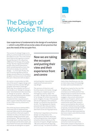 24
The Design of
Workplace Things
The success of a design hinges on its
ability to communicate the function of
the object to a user. This is the central
thesis laid out by cognitive scientist
Donald Norman in his influential
1988 book The Design of Everyday
Things. Norman argued that while
people often blame themselves
when something malfunctions, the
fault almost always lies with the
design — or, more specifically, the
lack of intuitive guidance that all
design should comprise. Put simply, a
designer’s primary concern should be
the user’s interaction with an object.
As a senior vice president at HOK,
one of the world’s largest design and
architectural firms, Gordon Wright
grapples with these challenges
every day. He is deeply cautious of
the tendency to “design for design’s
sake” and emphasises the necessity
to “design for purpose”. “We have
seen some [workplaces] that looked
beautiful, but the employees
complained like crazy because it
didn’t support what they were trying
to do in their activity-based work,”
he explains.
One of the key factors behind HOK’s
recent decision to implement the
Leesman Index across its entire global
client portfolio is the tool’s explicit
intention to refocus the discourse on
workplace design around the users
of workspaces. “We have heard from
the design teams, we have heard from
the real estate and facilities teams, we
have heard from executive leadership,
and now we are taking the occupant
and putting their view and their
experience front and centre,”
says Wright.
The opinions of directors and
facilities teams still matter, though
now they are viewed as part of a
homogenous entity called ‘the
occupier’. Wright uses the example
of car design to further illustrate his
point. Imagine, he says, if the people
who build highways were asked to
design a car without any input from
drivers. The highwaymen may be
pleased with the reduced impact
on roads, but this would be to the
detriment of the driving experience.
Yet Norman’s hypothesis of intuitive
design can only reach so far.
Organisations like HOK, which has
a Consulting division, have helped
to build an entire industry on the
intuition of experts. Wright explains:
“We worry about this all day long,
which is to say, ‘I’ve done this before
many times therefore you can rely
on me to have a base of knowledge
to make valid recommendations.’”
Wright has a name for this, too: the
‘LinkedIn effect’. The business-
oriented social media platform has
helped foster an online environment
in which millions of people can
engage in discussions and present
opinions as if experts, which can
then spread among entire online
communities with little research
and no accountability. But without
a scientific method to justify design
proposals, workplace design remains
a game of opinions and ensures it
keeps off the top table populated by
decisions makers and other business
critical functions.
HOK has always used its own
employee surveys and data
extraction tools but each time
these were unique to the project in
question, which created headaches.
User experience is fundamental to the design of a workplace
— which is why HOK strives to be a data-driven practice that
puts the needs of the occupier first.
Now we are taking
the occupant
and putting their
view and their
experience front
and centre
HOK
TheQube,London,UnitedKingdom
9 August 2013
72.2
 