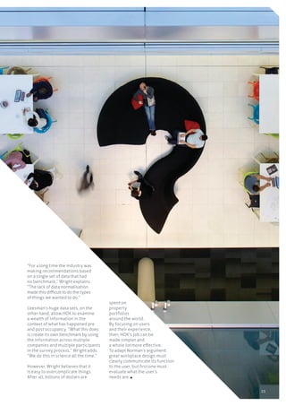 25
“For a long time the industry was
making recommendations based
on a single set of data that had
no benchmark,” Wright explains.
“The lack of data normalisation
made this difficult to do the types
of things we wanted to do.”
Leesman’s huge data sets, on the
other hand, allow HOK to examine
a wealth of information in the
context of what has happened pre
and post occupancy. “What this does
is create its own benchmark by using
the information across multiple
companies and multiple participants
in the survey process,” Wright adds.
“We do this in science all the time.”
However, Wright believes that it
is easy to overcomplicate things.
After all, billions of dollars are
spent on
property
portfolios
around the world.
By focusing on users
and their experience,
then, HOK’s job can be
made simpler and
a whole lot more effective.
To adapt Norman’s argument:
great workplace design must
clearly communicate its function
to the user, but first one must
evaluate what the user’s
needs are.
 