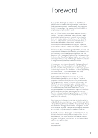 3
Foreword
Push, probe, challenge. It’s what we do. It’s what has
helped us build the world’s largest insight database on
how workplaces support the employees who use them.
And it’s that database that has exposed that for 45% of
employees, workplaces don’t work.
Back in 2010 in the first issue of the Leesman Review, I
laid out a problem and an idea. The problem as I saw it,
was that workplaces were not properly recognised for
their role in organisational performance. The idea? To
create an independent, universal standard that would
measure that role and contribution. Because with
that insight, there might be some chance of engaging
organisations in a more meaningful debate on the topic.
It’s fair to say that whilst most agreed with the problem, not
all shared the same enthusiasm for my proposed solution.
But six years later and we can justifiably say that the
Leesman Index has established itself as the measurement
instrument of choice for any organisation who place value
on independence, clarity and foresight. The Leesman Index
is the global workplace effectiveness standard.
It is important to understand that it is the data collected
through the Leesman Index that has in effect, self-built
the standard. We didn’t preconceive what average, good or
outstanding was – the data showed us. Or more importantly
the data from the 155,000+ employees who have
completed exactly the same survey did.
So this edition of the Leesman Review, much like
edition one six years prior, places in print a series of
renewed commitments. It reinforces our belief that an
industry collected around a common independent unit
of effectiveness measurement, can better prove the
contribution of workplace to organisational performance.
It outlines the role of our Leesman+ accreditation in
recognising exceptional performance in workplace design,
delivery, management and operational effectiveness.
Further, it shows how these high performance workplaces
will provide an important benchmark and research pool
from which all can learn.
Most importantly though for me now, we outline what is
undoubtedlyourmostsignificantresearchinitiativetodate
–ProjectHenley.We’rewarnedithasthepotentialtochange
theworkplacestrategylandscapeandsomightnotbemet
withuniversalapproval.Itwillcertainly challengeoutdated
greyattitudesandpseudodesignstandardsheadon.
But push, probe and challenge is what sets Leesman, and
those clients, consultants and service providers who’ve
embraced the concept of a unified global effectiveness
standard, firmly apart from the rest. So don’t expect a let
up from us any time soon.
Tim Oldman
Founder & CEO
 