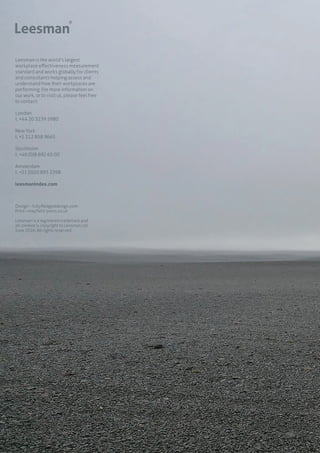 Leesman is the world’s largest
workplace effectiveness measurement
standard and works globally for clients
and consultants helping assess and
understand how their workplaces are
performing. For more information on
our work, or to visit us, please feel free
to contact:
London
t. +44 20 3239 5980
New York
t. +1 212 858 9665
Stockholm
t. +46 (0)8 692 65 00
Amsterdam
t. +31 (0)20 893 2598
leesmanindex.com
Design – fullyfledgeddesign.com
Print – mayfield-press.co.uk
Leesman is a registered trademark and
all content is copyright to Leesman Ltd
June 2016. All rights reserved.
 