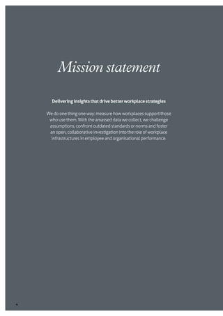 4
Deliveringinsightsthatdrivebetterworkplacestrategies
We do one thing one way: measure how workplaces support those
who use them. With the amassed data we collect, we challenge
assumptions, confront outdated standards or norms and foster
an open, collaborative investigation into the role of workplace
infrastructures in employee and organisational performance.
Mission statement
 