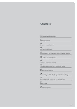5
Contents
6.
The Global Standard Measure	
9.
What is Leesman+	
10.
Leesman+ Accreditations 	
12.
The Henley Hypothesis	
14.
Louis Louhest – The Rise & Rise of Activity Based Working	
16.
ISS – To Thine Own Self Be True 	
18.
XL Catlin – Workplace Brokers 	
20.
Sheffield Hallam University – Home from Home	
22.
PokerStars – A Full House	
24.
Gordon Wright, HOK – The Design of Workplace Things	
26.
Johnny Dunford – Answering The Business Need	
28.
Impact Code 	
30.
Leesman+ Appendix	
 