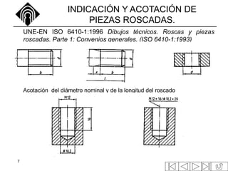 7
INDICACIÓN Y ACOTACIÓN DE
PIEZAS ROSCADAS.
UNE-EN ISO 6410-1:1996 Dibujos técnicos. Roscas y piezas
roscadas. Parte 1: Convenios generales. (ISO 6410-1:1993)
Acotación del diámetro nominal y de la longitud del roscado
 