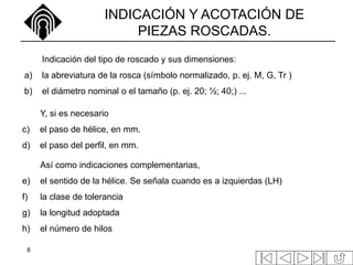 8
INDICACIÓN Y ACOTACIÓN DE
PIEZAS ROSCADAS.
Indicación del tipo de roscado y sus dimensiones:
a) la abreviatura de la rosca (símbolo normalizado, p. ej. M, G, Tr )
b) el diámetro nominal o el tamaño (p. ej. 20; ½; 40;) ...
Y, si es necesario
c) el paso de hélice, en mm.
d) el paso del perfil, en mm.
Así como indicaciones complementarias,
e) el sentido de la hélice. Se señala cuando es a izquierdas (LH)
f) la clase de tolerancia
g) la longitud adoptada
h) el número de hilos
 