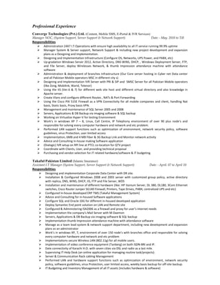 Professional Experience
Converge Technologies (Pvt.) Ltd. (Content, Mobile SMS, E-Portal & IVR Services)
Manager NOC, (System Support, Server Support & Network Support) Date: - May. 2010 to Till
Responsibilities
 Administration 24X7 I.T Operations with ensure high availability to all IT service running 99.9% uptime
 Manager System & Server support, Network Support & including new project development and expansion
plans as a Designing and Implementation.
 Designing and Implementation Infrastructure (Configure OS, Networks, UPS Power, and PABX, etc)
 Up-gradation Windows Server 2012, Active Directory, DNS-WINS, DHCP, , Windows Deployment Server, FTP,
and File Server, deploy Wirelesses Network, & thumb Impression attendance machine with attendance
software
 Administration & deployment of branches Infrastructure (Our Core server hosting in Cyber net Data center
and all Pakistan Mobile operators MSC in different city s)
 Designing and Implementation IVR Server with PRI & SIP and SMSC Server for all Pakistan Mobile operators
(like Zong, Mobilink, Warid, Telenor)
 Using the IIS (Ver.6 & 7) for different web site host and different virtual directory and also knowledge in
Apache server.
 Create Vlans and configure different Routes , NATs & Port Forwarding
 Using the Cisco PIX 515E Firewall as a VPN Connectivity for all mobile companies and client, handling Nat
basis, Static basis, Proxy basis VPN.
 Management and maintenance of SQL Server 2005 and 2008
 Servers, Applications & DB Backup via imaging software & SQL backup
 Working on Virtualize Hyper-V for testing Environment
 Work’s in windows XP 7 – 8, Linux, Call Centre, IP Telephony environment of over 90 plus node’s and
responsible for solving every computer hardware and network and etc problem.
 Performed LAN support functions such as optimization of environment, network security policy, software
guidelines, virus Protection, user limited access
 Implementation, 6MB and 4 MB Fiber & 3G Backup Link and Monitor network activity
 Advice and Consulting in-house making Software application
 (Dialogic) IVR setup on RPI line at PTCL co-location for QTV project
 Coordinate with Clients, User, and providing technical proposal
 Purchasing and vendor selection for IT related hardware/software & IT budgeting
Takaful Pakistan Limited (Islamic Insurance)
Assistant I.T Manager (System Support, Server Support & Network Support) Date: - April. 07 to April 10
Responsibilities
 Designing and implementation Corporate Data Center with DR site.
 Installation & Configured Windows 2008 and 2003 server with customized group policy, active directory
with replica, DNS, WINS, DHCP, IIS, FTP and File Server, WDS
 Installation and maintenance of different hardware (like: HP Itanium Server, DL 380, DL180, 3Com Ethernet
switches, Cisco Router Juniper SG140 Firewall, Printers, Tape Drives, PABX, centralized UPS and etc)
 Configured In-house developed ERP TMS (Takaful Management System)
 Advice and Consulting for in-housed Software applications
 Configure SQL and Oracle 10G for different in-housed developed application
 Deploy Symantec End point solution on LAN and Remote site
 Configured & Administering ISA2006 as a firewall and proxy for user’s internet needs
 Implementation the company’s Mail Server with M-Daemon
 Servers, Applications & DB Backup via imaging software & SQL backup
 Implementation thumb Impression attendance machine with attendance software
 Manage as a team lead system & network support department, including new development and expansion
plans as an administrator
 Work’s in windows XP, 7, environment of over 150 node’s with branches office and responsible for solving
every computer hardware and network and etc problem
 Implementations secure Wireless LAN (802.11g) for all mobile users.
 Implementation of video conference equipment (Tanberg) on both ISDN-BRI and IP.
 Date connectivity of Karachi H.O. with seven cities via DSL and radio as a last mile.
 Supervising IT-Help Desk (an online application for managing routine task/projects).
 Server & Communication Rack cabling Management
 Performed LAN and hardware support functions such as optimization of environment, network security
policy, software guidelines, virus Protection, user limited access, weekly basis backup for off-site backup.
 IT Budgeting and Inventory Management of all IT assets (includes hardware & software)
 