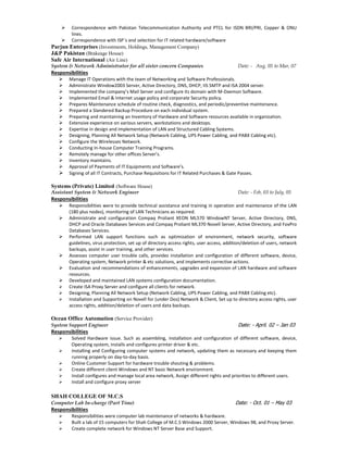  Correspondence with Pakistan Telecommunication Authority and PTCL for ISDN BRI/PRI, Copper & ONU
lines.
 Correspondence with ISP`s and selection for IT related hardware/software
Parjun Enterprises (Investments, Holdings, Management Company)
J&P Pakistan (Brakeage House)
Safe Air International (Air Line)
System & Network Administrator for all sister concern Companies Date: - Aug, 05 to Mar, 07
Responsibilities
 Manage IT Operations with the team of Networking and Software Professionals.
 Administrate Window2003 Server, Active Directory, DNS, DHCP, IIS SMTP and ISA 2004 server.
 Implemented the company’s Mail Server and configure its domain with M-Daemon Software.
 Implemented Email & Internet usage policy and corporate Security policy.
 Prepares Maintenance schedule of routine check, diagnostics, and periodic/preventive maintenance.
 Prepared a Slandered Backup Procedure on each individual system.
 Preparing and maintaining an Inventory of Hardware and Software resources available in organization.
 Extensive experience on various servers, workstations and desktops.
 Expertise in design and implementation of LAN and Structured Cabling Systems.
 Designing, Planning All Network Setup (Network Cabling, UPS Power Cabling, and PABX Cabling etc).
 Configure the Wirelesses Network.
 Conducting In-house Computer Training Programs.
 Remotely manage for other offices Server’s.
 Inventory maintains.
 Approval of Payments of IT Equipments and Software’s.
 Signing of all IT Contracts, Purchase Requisitions for IT Related Purchases & Gate Passes.
Systems (Private) Limited (Software House)
Assistant System & Network Engineer Date: - Feb, 03 to July, 05
Responsibilities
 Responsibilities were to provide technical assistance and training in operation and maintenance of the LAN
(180 plus nodes), monitoring of LAN Technicians as required.
 Administrate and configuration Compaq Proliant XEON ML570 WindowNT Server, Active Directory, DNS,
DHCP and Oracle Databases Services and Compaq Proliant ML370 Novell Server, Active Directory, and FoxPro
Databases Services.
 Performed LAN support functions such as optimization of environment, network security, software
guidelines, virus protection, set up of directory access rights, user access, addition/deletion of users, network
backups, assist in user training, and other services.
 Assesses computer user trouble calls, provides installation and configuration of different software, device,
Operating system, Network printer & etc solutions, and implements corrective actions.
 Evaluation and recommendations of enhancements, upgrades and expansion of LAN hardware and software
resources.
 Developed and maintained LAN systems configuration documentation.
 Create ISA Proxy Server and configure all clients for network.
 Designing, Planning All Network Setup (Network Cabling, UPS Power Cabling, and PABX Cabling etc).
 Installation and Supporting on Novell for (under Dos) Network & Client, Set up to directory access rights, user
access rights, addition/deletion of users and data backups.
Ocean Office Automation (Service Provider)
System Support Engineer Date: - April. 02 – Jan 03
Responsibilities
 Solved Hardware issue. Such as assembling, installation and configuration of different software, device,
Operating system, installs and configures printer driver & etc.
 Installing and Configuring computer systems and network, updating them as necessary and keeping them
running properly on day-to-day basis.
 Online Customer Support for hardware trouble shouting & problems.
 Create different client Windows and NT basic Network environment.
 Install configures and manage local area network, Assign different rights and priorities to different users.
 Install and configure proxy server
SHAH COLLEGE OF M.C.S
Computer Lab In-charge (Part Time) Date: - Oct. 01 – May 03
Responsibilities
 Responsibilities were computer lab maintenance of networks & hardware.
 Built a lab of 15 computers for Shah College of M.C.S Windows 2000 Server, Windows 98, and Proxy Server.
 Create complete network for Windows NT Server Base and Support.
 