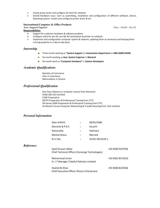  Create proxy server and configure all client for network.
 Solved Hardware issue. Such as assembling, installation and configuration of different software, device,
Operating system, installs and configures printer driver & etc.
International Computer & Office Products
Asst. Support Engineer Date: - Feb.00 – Dec.01
Responsibilities
 Support for customer hardware & software problem.
 Configure client for win 95, win 98, NT workstation & printer on network.
 Implement and configuration computer system & network, updating them as necessary and keeping them
running properly on a day-to-day basis.
Internship
Three month working as “System Support on Automation Department at ABN AMRO BANK
Six month working as Asst. System Engineer in Mactech
Six month work as “Computer Hardware” in System Developers
Academic Qualifications
Bachelor of Commerce
Inter in Commerce
Matriculation in Science
Professional Qualification
One Years Diploma in computer science from Petroman
CCNA 200-101 Certified
CCNP Preparation
MCITP Preparation & Professional Training from CTTC
ISA Server 2004 Preparation & Professional Training from CTTC
Six Months Course Computer Networking & Trouble Shouting from Tech Institute
Personal Information
Date of Birth : 06/01/1980
Domicile & P.R.C : Karachi
Nationality : Pakistani
Martial Status : Married
N.I.C No. : 42101-9013529-1
Reference
Syed Hussain Akbar +92 0300-9247934
Chief Technical Officer (Converge Technologies)
Muhammad Umair +92 0302-8272010
Sr. I.T Manager (Takaful Pakistan Limited)
Shahid Ali Khan +92 0300-8229266
Chief Executive Officer (Parjun Enterprises)
 