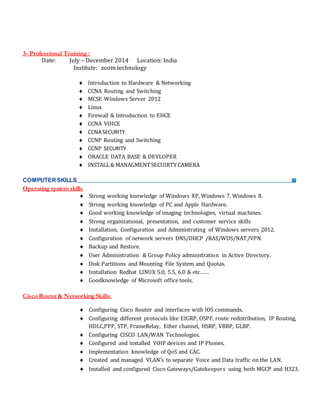 3- Professional Training :
Date: July – December 2014 Location: India
Institute: zoom technology
 Introduction to Hardware & Networking
 CCNA Routing and Switching
 MCSE Windows Server 2012
 Linux
 Firewall & Introduction to EHCE
 CCNA VOICE
 CCNA SECURITY
 CCNP Routing and Switching
 CCNP SECURITY
 ORACLE DATA BASE & DEVLOPER
 INSTALL& MANAGMENTSECUIRTY CAMERA
COMPUTERSKILLS:
Operating system skills
 Strong working knowledge of Windows XP, Windows 7, Windows 8.
 Strong working knowledge of PC and Apple Hardware.
 Good working knowledge of imaging technologies, virtual machines.
 Strong organizational, presentation, and customer service skills
 Installation, Configuration and Administrating of Windows servers 2012.
 Configuration of network servers DNS/DHCP /RAS/WDS/NAT/VPN.
 Backup and Restore.
 User Administration & Group Policy administration in Active Directory.
 Disk Partitions and Mounting File System and Quotas.
 Installation Redhat LINUX 5.0, 5.5, 6.0 & etc……
 Goodknowledge of Microsoft office tools.
Cisco Router & NetworkingSkills:
 Configuring Cisco Router and interfaces with IOS commands.
 Configuring different protocols like EIGRP, OSPF, route redistribution, IP Routing,
HDLC,PPP, STP, FrameRelay, Ether channel, HSRP, VRRP, GLBP.
 Configuring CISCO LAN/WAN Technologies.
 Configured and installed VOIP devices and IP Phones.
 Implementation knowledge of QoS and CAC.
 Created and managed VLAN’s to separate Voice and Data traffic on the LAN.
 Installed and configured Cisco Gateways/Gatekeepers using both MGCP and H323.
 
