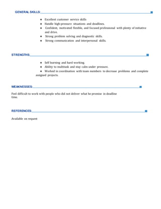 GENERAL SKILLS:
 Excellent customer service skills
 Handle high-pressure situations and deadlines.
 Confident, motivated flexible, and focused professional with plenty of initiative
and drive.
 Strong problem solving and diagnostic skills.
 Strong communication and interpersonal skills.
STRENGTHS:
 Self learning and hard working.
 Ability to multitask and stay calm under pressure.
 Worked in coordination with team members to decrease problems and complete
assigned projects.
WEAKNESSES:
Feel difficult to work with people who did not deliver what he promise in deadline
time.
REFERENCES:
Available on request
 