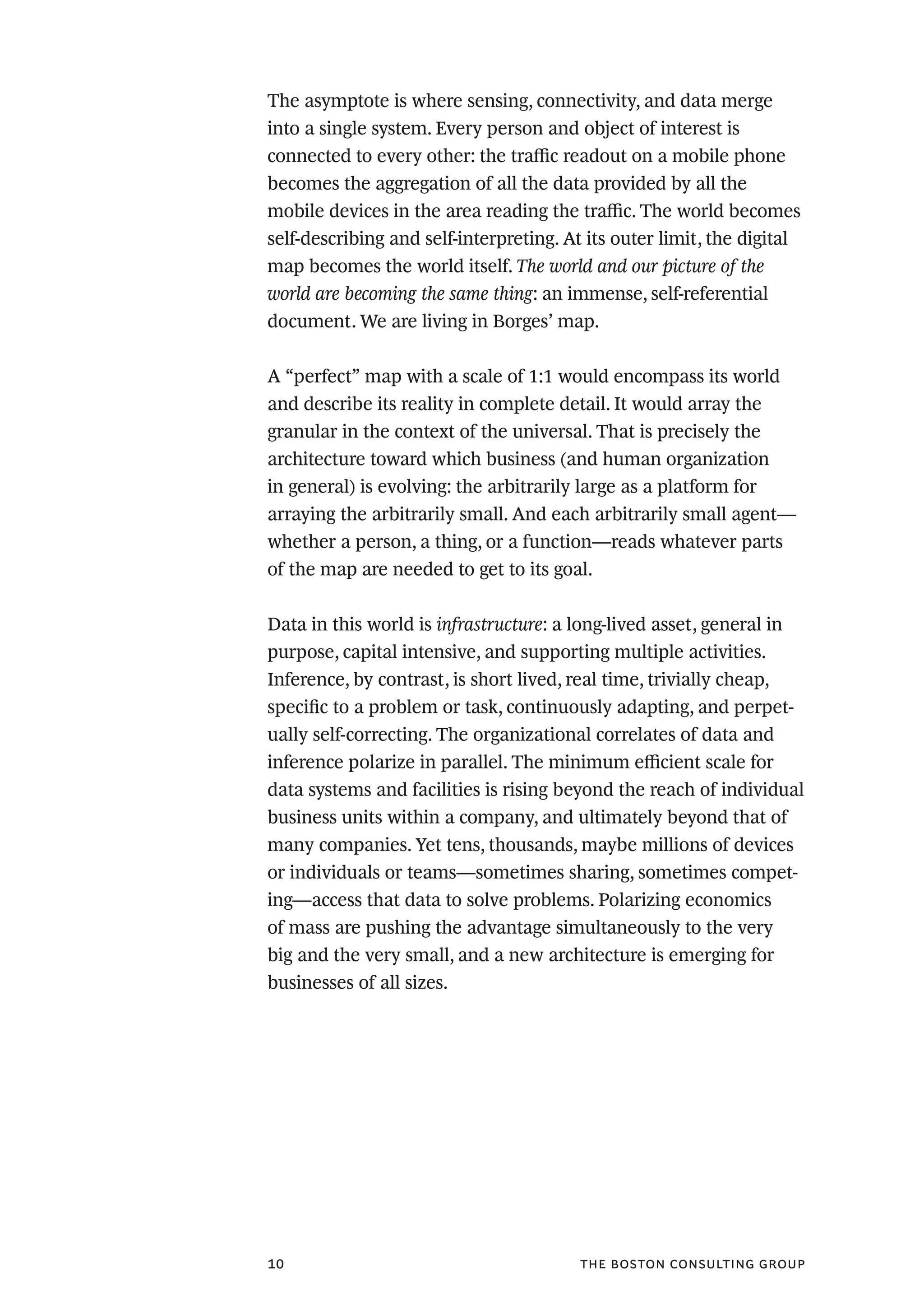the boston consulting group10
The asymptote is where sensing, connectivity, and data merge
into a single system. Every person and object of interest is
connected to every other: the traffic readout on a mobile phone
becomes the aggregation of all the data provided by all the
mobile devices in the area reading the traffic. The world becomes
self-describing and self-interpreting. At its outer limit, the digital
map becomes the world itself. The world and our picture of the
world are becoming the same thing: an immense, self-referential
document. We are living in Borges’ map.
A “perfect” map with a scale of 1:1 would encompass its world
and describe its reality in complete detail. It would array the
granular in the context of the universal. That is precisely the
architecture toward which business (and human organization
in general) is evolving: the arbitrarily large as a platform for
arraying the arbitrarily small. And each arbitrarily small agent—
whether a person, a thing, or a function—reads whatever parts
of the map are needed to get to its goal.
Data in this world is infrastructure: a long-lived asset, general in
purpose, capital intensive, and supporting multiple activities.
Inference, by contrast, is short lived, real time, trivially cheap,
specific to a problem or task, continuously adapting, and perpet-
ually self-correcting. The organizational correlates of data and
inference polarize in parallel. The minimum efficient scale for
data systems and facilities is rising beyond the reach of individual
business units within a company, and ultimately beyond that of
many companies. Yet tens, thousands, maybe millions of devices
or individuals or teams—sometimes sharing, sometimes compet-
ing—access that data to solve problems. Polarizing economics
of mass are pushing the advantage simultaneously to the very
big and the very small, and a new architecture is emerging for
businesses of all sizes.
 