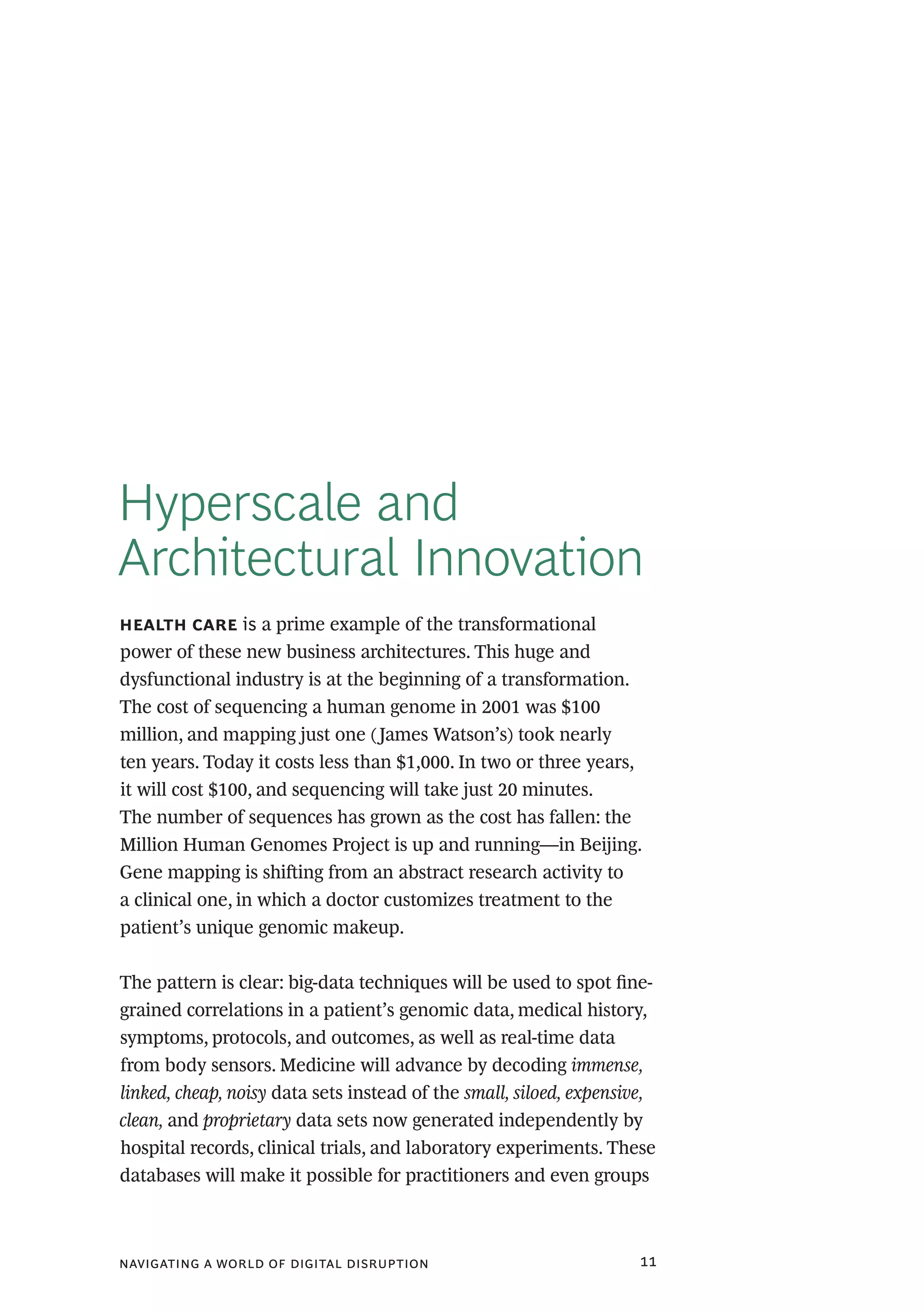 navigating a world of digital disruption 11
Hyperscale and
Architectural Innovation
health care is a prime example of the transformational
power of these new business architectures. This huge and
dysfunctional industry is at the beginning of a transformation.
The cost of sequencing a human genome in 2001 was $100
million, and mapping just one (James Watson’s) took nearly
ten years. Today it costs less than $1,000. In two or three years,
it will cost $100, and sequencing will take just 20 minutes.
The number of sequences has grown as the cost has fallen: the
Million Human Genomes Project is up and running—in Beijing.
Gene mapping is shifting from an abstract research activity to
a clinical one, in which a doctor customizes treatment to the
patient’s unique genomic makeup.
The pattern is clear: big-data techniques will be used to spot fine-
grained correlations in a patient’s genomic data, medical history,
symptoms, protocols, and outcomes, as well as real-time data
from body sensors. Medicine will advance by decoding immense,
linked, cheap, noisy data sets instead of the small, siloed, expensive,
clean, and proprietary data sets now generated independently by
hospital records, clinical trials, and laboratory experiments. These
databases will make it possible for practitioners and even groups
 