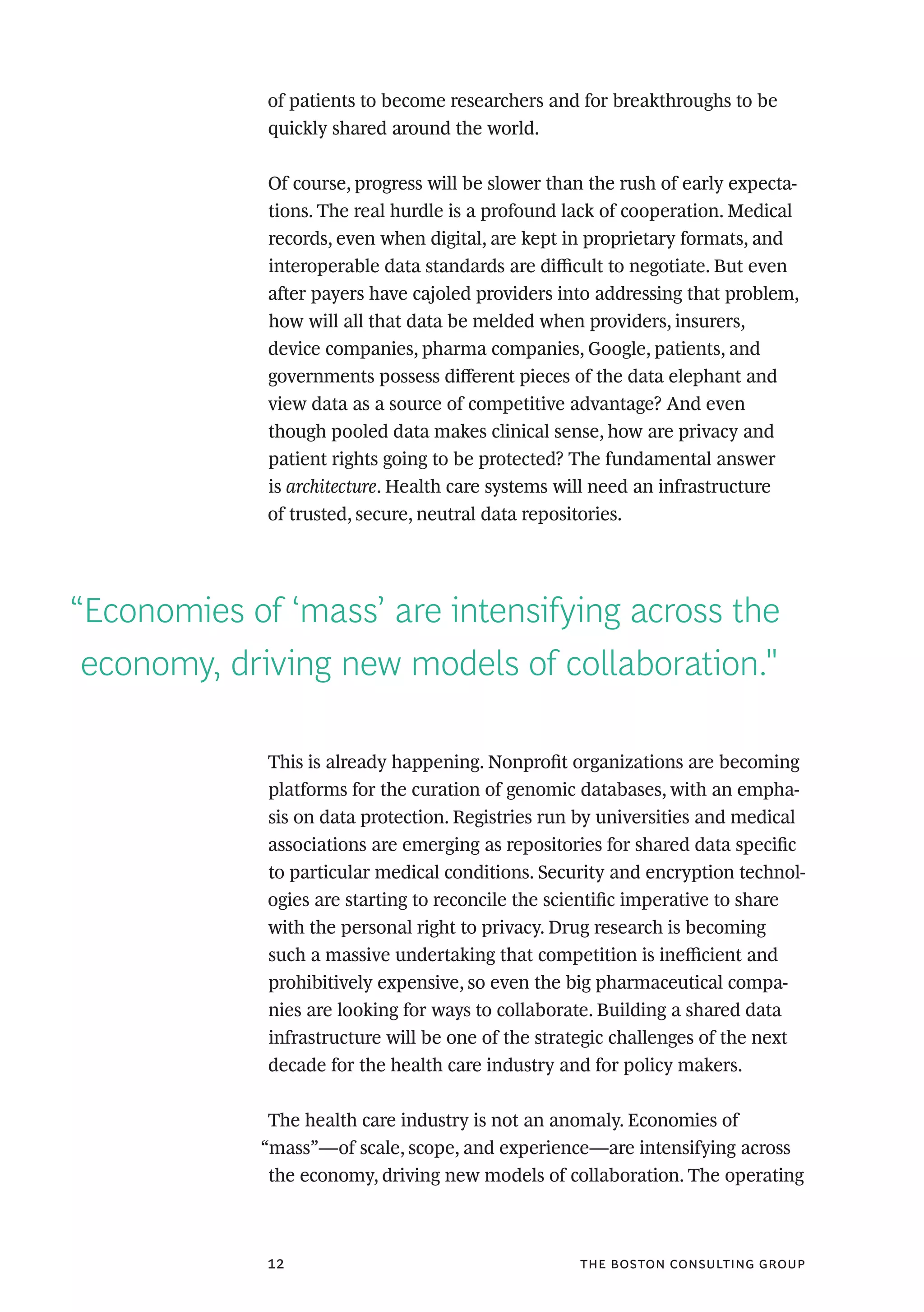 the boston consulting group12
of patients to become researchers and for breakthroughs to be
quickly shared around the world.
Of course, progress will be slower than the rush of early expecta-
tions. The real hurdle is a profound lack of cooperation. Medical
records, even when digital, are kept in proprietary formats, and
interoperable data standards are difficult to negotiate. But even
after payers have cajoled providers into addressing that problem,
how will all that data be melded when providers, insurers,
device companies, pharma companies, Google, patients, and
governments possess different pieces of the data elephant and
view data as a source of competitive advantage? And even
though pooled data makes clinical sense, how are privacy and
patient rights going to be protected? The fundamental answer
is architecture. Health care systems will need an infrastructure
of trusted, secure, neutral data repositories.
This is already happening. Nonprofit organizations are becoming
platforms for the curation of genomic databases, with an empha-
sis on data protection. Registries run by universities and medical
associations are emerging as repositories for shared data specific
to particular medical conditions. Security and encryption technol-
ogies are starting to reconcile the scientific imperative to share
with the personal right to privacy. Drug research is becoming
such a massive undertaking that competition is inefficient and
prohibitively expensive, so even the big pharmaceutical compa-
nies are looking for ways to collaborate. Building a shared data
infrastructure will be one of the strategic challenges of the next
decade for the health care industry and for policy makers.
The health care industry is not an anomaly. Economies of
“mass”—of scale, scope, and experience—are intensifying across
the economy, driving new models of collaboration. The operating
“Economies of ‘mass’ are intensifying across the
economy, driving new models of collaboration."
 