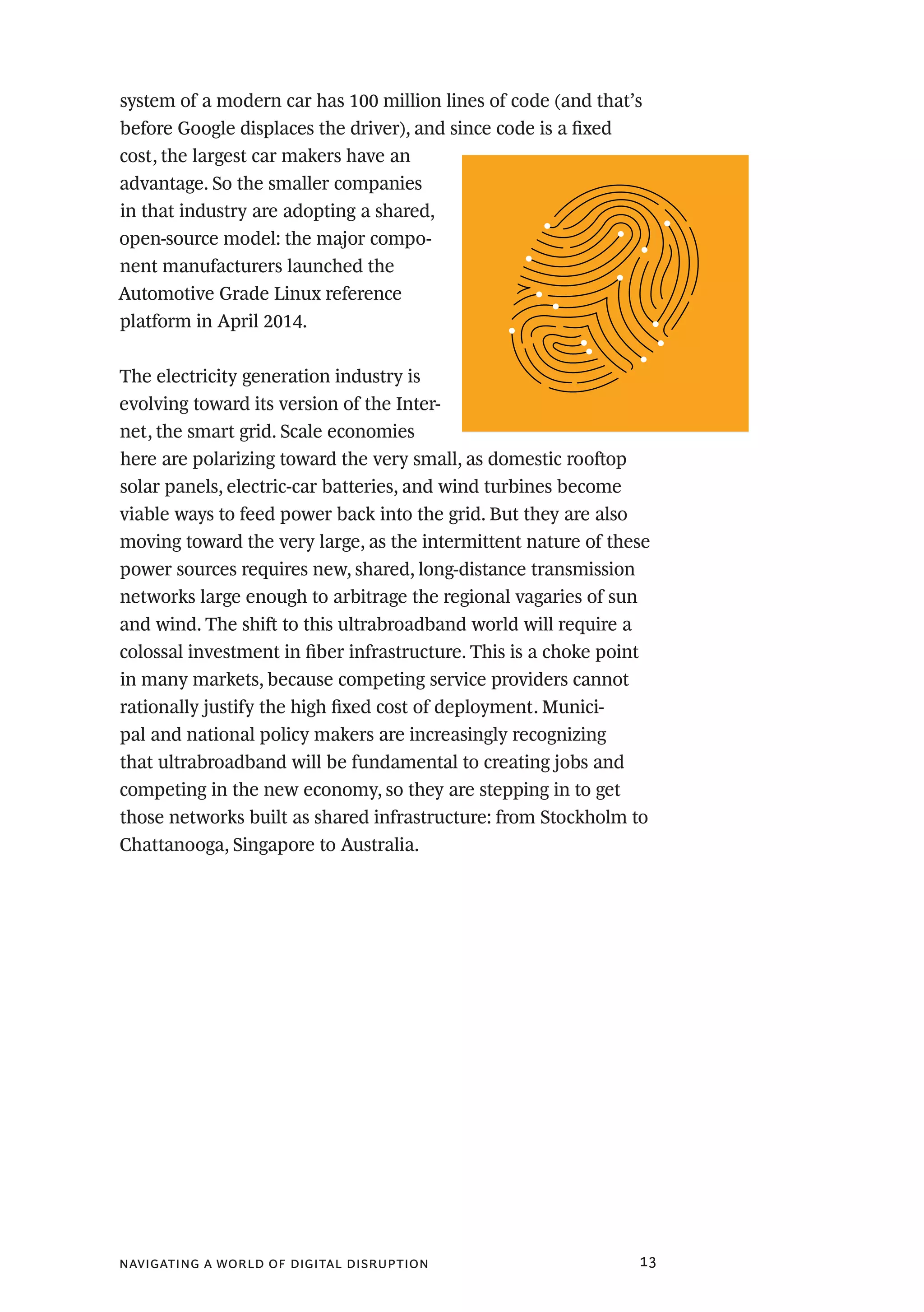 navigating a world of digital disruption 13
system of a modern car has 100 million lines of code (and that’s
before Google displaces the driver), and since code is a fixed
cost, the largest car makers have an
advantage. So the smaller companies
in that industry are adopting a shared,
open-source model: the major compo-
nent manufacturers launched the
Automotive Grade Linux reference
platform in April 2014.
The electricity generation industry is
evolving toward its version of the Inter-
net, the smart grid. Scale economies
here are polarizing toward the very small, as domestic rooftop
solar panels, electric-car batteries, and wind turbines become
viable ways to feed power back into the grid. But they are also
moving toward the very large, as the intermittent nature of these
power sources requires new, shared, long-distance transmission
networks large enough to arbitrage the regional vagaries of sun
and wind. The shift to this ultrabroadband world will require a
colossal investment in fiber infrastructure. This is a choke point
in many markets, because competing service providers cannot
rationally justify the high fixed cost of deployment. Munici-
pal and national policy makers are increasingly recognizing
that ultrabroadband will be fundamental to creating jobs and
competing in the new economy, so they are stepping in to get
those networks built as shared infrastructure: from Stockholm to
Chattanooga, Singapore to Australia.
 