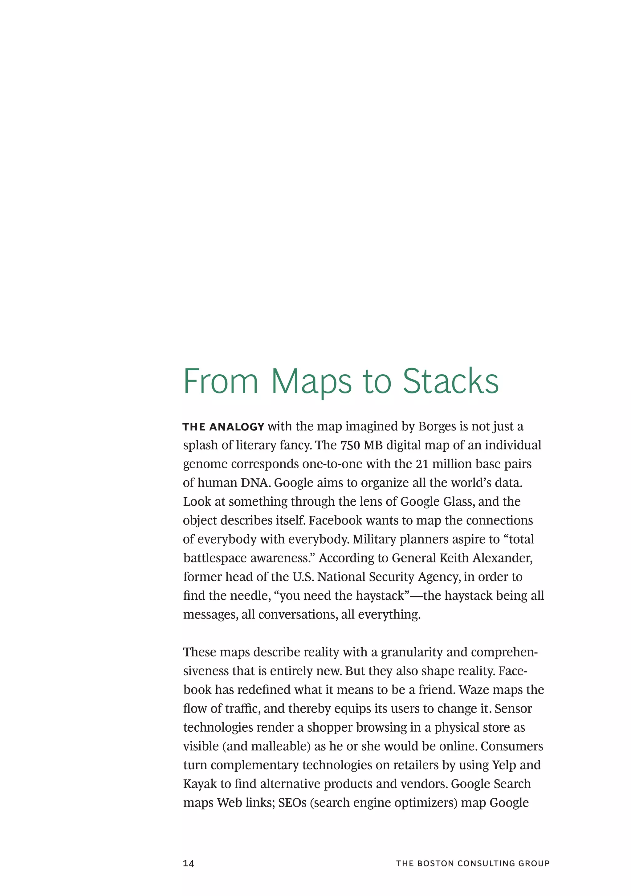 the boston consulting group14
From Maps to Stacks
the analogy with the map imagined by Borges is not just a
splash of literary fancy. The 750 MB digital map of an individual
genome corresponds one-to-one with the 21 million base pairs
of human DNA. Google aims to organize all the world’s data.
Look at something through the lens of Google Glass, and the
object describes itself. Facebook wants to map the connections
of everybody with everybody. Military planners aspire to “total
battlespace awareness.” According to General Keith Alexander,
former head of the U.S. National Security Agency, in order to
find the needle, “you need the haystack”—the haystack being all
messages, all conversations, all everything.
These maps describe reality with a granularity and comprehen-
siveness that is entirely new. But they also shape reality. Face-
book has redefined what it means to be a friend. Waze maps the
flow of traffic, and thereby equips its users to change it. Sensor
technologies render a shopper browsing in a physical store as
visible (and malleable) as he or she would be online. Consumers
turn complementary technologies on retailers by using Yelp and
Kayak to find alternative products and vendors. Google Search
maps Web links; SEOs (search engine optimizers) map Google
 