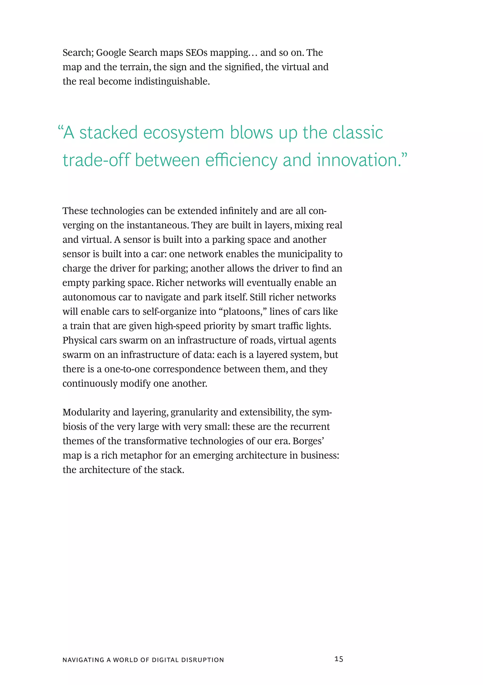 navigating a world of digital disruption 15
Search; Google Search maps SEOs mapping… and so on. The
map and the terrain, the sign and the signified, the virtual and
the real become indistinguishable.
“A stacked ecosystem blows up the classic
trade-off between efficiency and innovation.”
These technologies can be extended infinitely and are all con-
verging on the instantaneous. They are built in layers, mixing real
and virtual. A sensor is built into a parking space and another
sensor is built into a car: one network enables the municipality to
charge the driver for parking; another allows the driver to find an
empty parking space. Richer networks will eventually enable an
autonomous car to navigate and park itself. Still richer networks
will enable cars to self-organize into “platoons,” lines of cars like
a train that are given high-speed priority by smart traffic lights.
Physical cars swarm on an infrastructure of roads, virtual agents
swarm on an infrastructure of data: each is a layered system, but
there is a one-to-one correspondence between them, and they
continuously modify one another.
Modularity and layering, granularity and extensibility, the sym-
biosis of the very large with very small: these are the recurrent
themes of the transformative technologies of our era. Borges’
map is a rich metaphor for an emerging architecture in business:
the architecture of the stack.
 