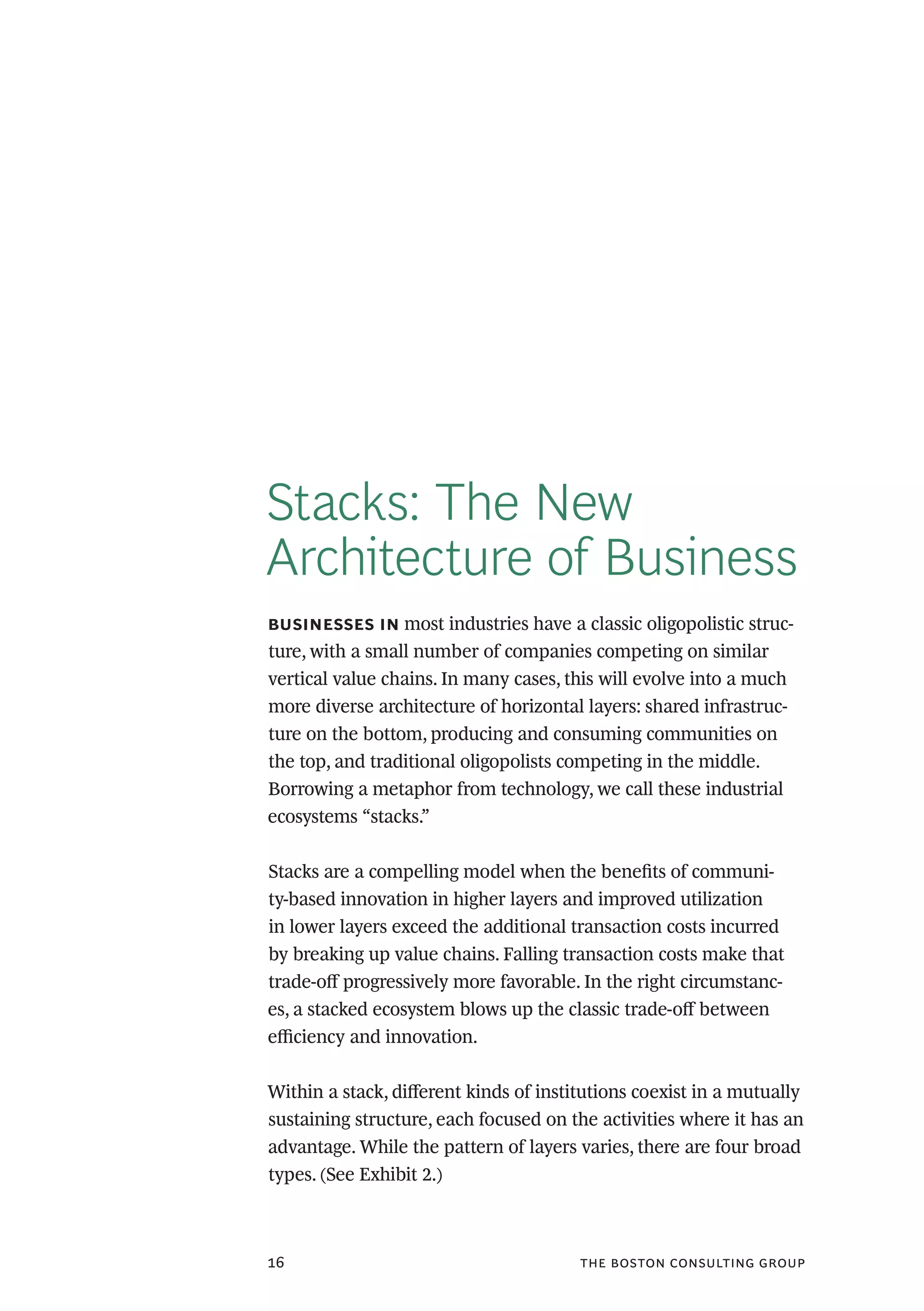 the boston consulting group16
Stacks: The New
Architecture of Business
businesses in most industries have a classic oligopolistic struc-
ture, with a small number of companies competing on similar
vertical value chains. In many cases, this will evolve into a much
more diverse architecture of horizontal layers: shared infrastruc-
ture on the bottom, producing and consuming communities on
the top, and traditional oligopolists competing in the middle.
Borrowing a metaphor from technology, we call these industrial
ecosystems “stacks.”
Stacks are a compelling model when the benefits of communi-
ty-based innovation in higher layers and improved utilization
in lower layers exceed the additional transaction costs incurred
by breaking up value chains. Falling transaction costs make that
trade-off progressively more favorable. In the right circumstanc-
es, a stacked ecosystem blows up the classic trade-off between
efficiency and innovation.
Within a stack, different kinds of institutions coexist in a mutually
sustaining structure, each focused on the activities where it has an
advantage. While the pattern of layers varies, there are four broad
types. (See Exhibit 2.)
 