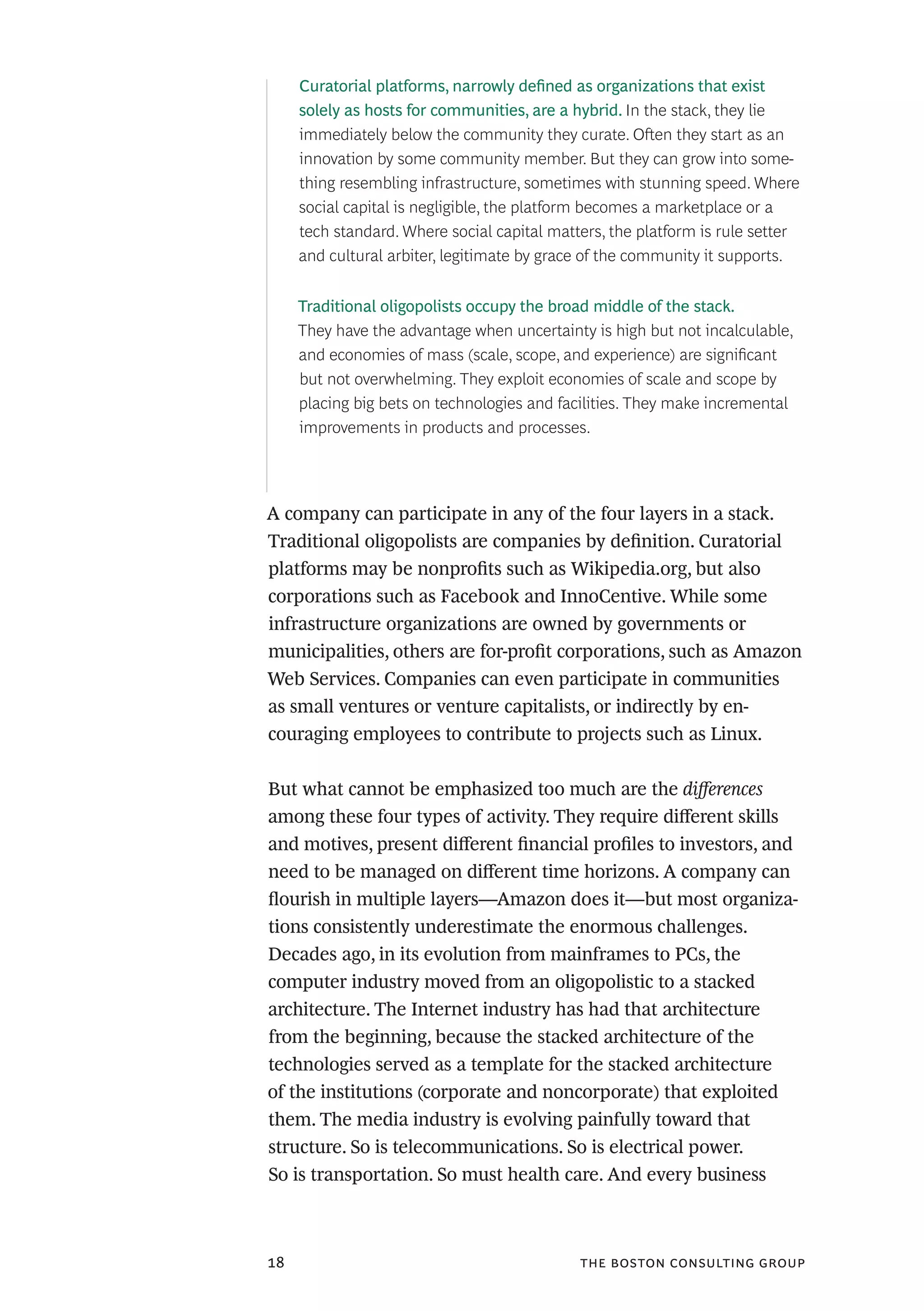 the boston consulting group18
A company can participate in any of the four layers in a stack.
Traditional oligopolists are companies by definition. Curatorial
platforms may be nonprofits such as Wikipedia.org, but also
corporations such as Facebook and InnoCentive. While some
infrastructure organizations are owned by governments or
municipalities, others are for-profit corporations, such as Amazon
Web Services. Companies can even participate in communities
as small ventures or venture capitalists, or indirectly by en-
couraging employees to contribute to projects such as Linux.
But what cannot be emphasized too much are the differences
among these four types of activity. They require different skills
and motives, present different financial profiles to investors, and
need to be managed on different time horizons. A company can
flourish in multiple layers—Amazon does it—but most organiza-
tions consistently underestimate the enormous challenges.
Decades ago, in its evolution from mainframes to PCs, the
computer industry moved from an oligopolistic to a stacked
architecture. The Internet industry has had that architecture
from the beginning, because the stacked architecture of the
technologies served as a template for the stacked architecture
of the institutions (corporate and noncorporate) that exploited
them. The media industry is evolving painfully toward that
structure. So is telecommunications. So is electrical power.
So is transportation. So must health care. And every business
Curatorial platforms, narrowly defined as organizations that exist
solely as hosts for communities, are a hybrid. In the stack, they lie
immediately below the community they curate. Often they start as an
innovation by some community member. But they can grow into some-
thing resembling infrastructure, sometimes with stunning speed. Where
social capital is negligible, the platform becomes a marketplace or a
tech standard. Where social capital matters, the platform is rule setter
and cultural arbiter, legitimate by grace of the community it supports.
Traditional oligopolists occupy the broad middle of the stack.
They have the advantage when uncertainty is high but not incalculable,
and economies of mass (scale, scope, and experience) are significant
but not overwhelming. They exploit economies of scale and scope by
placing big bets on technologies and facilities. They make incremental
improvements in products and processes.
 