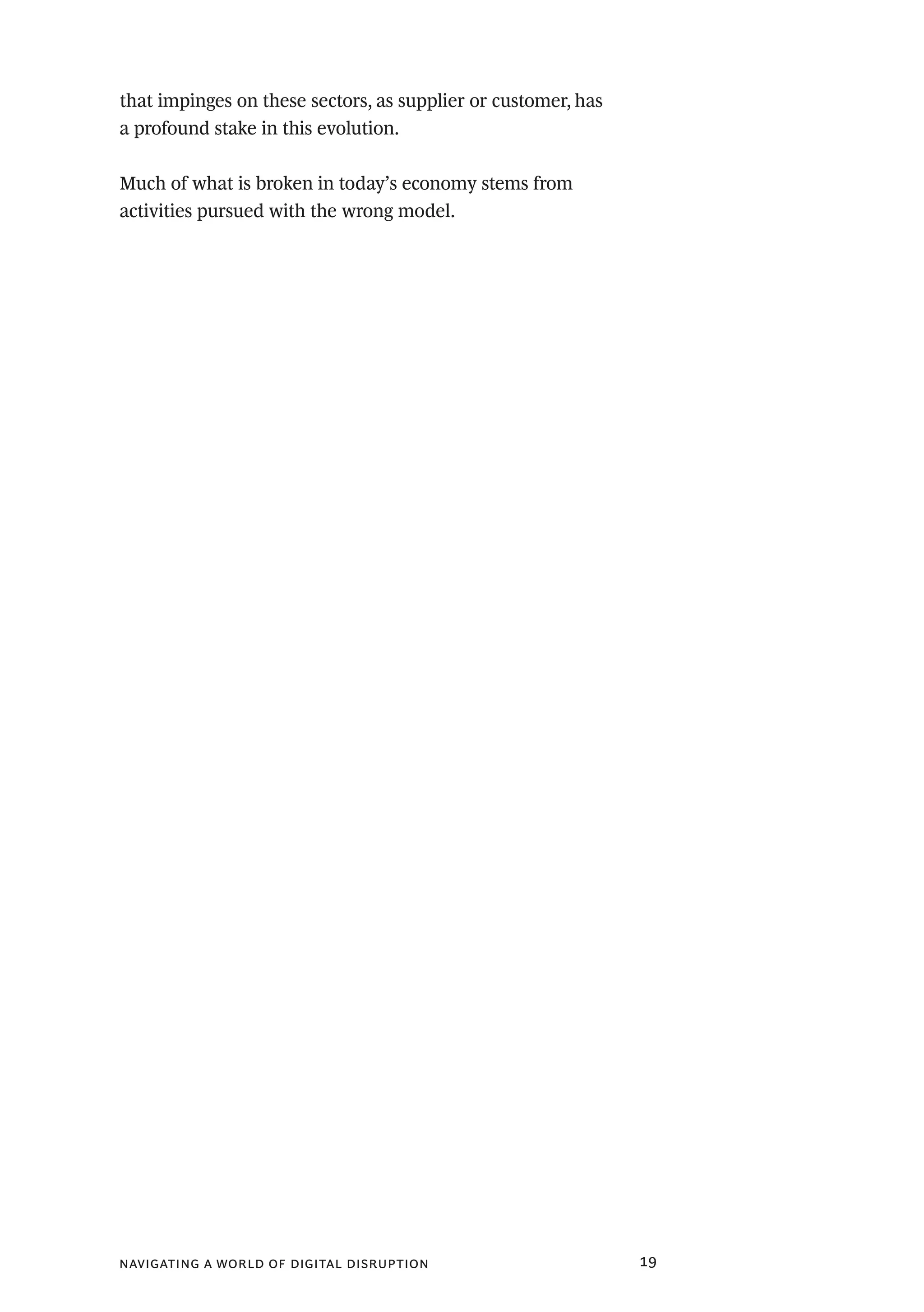 navigating a world of digital disruption 19
that impinges on these sectors, as supplier or customer, has
a profound stake in this evolution.
Much of what is broken in today’s economy stems from
activities pursued with the wrong model.
 
