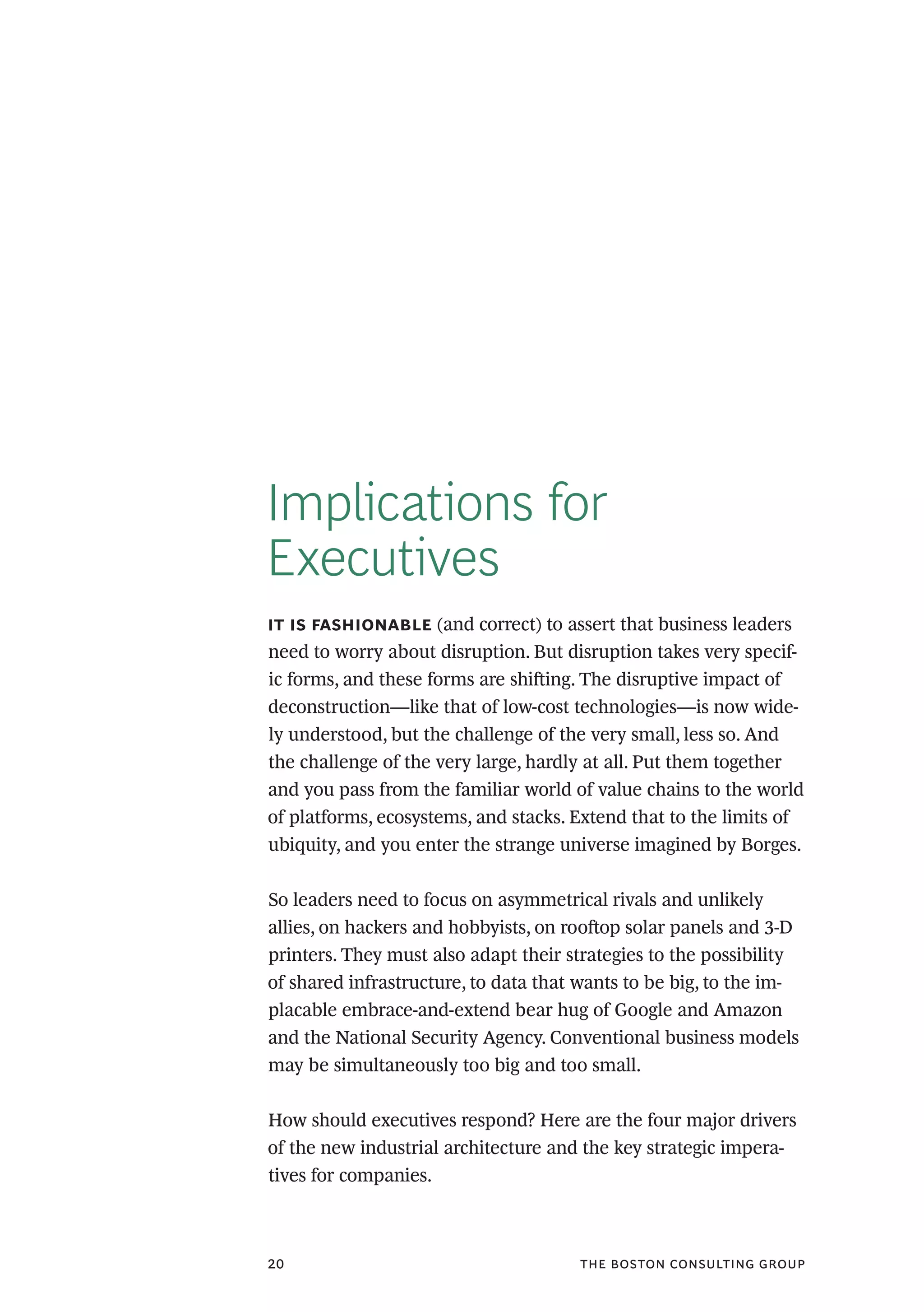 the boston consulting group20
Implications for
Executives
it is fashionable (and correct) to assert that business leaders
need to worry about disruption. But disruption takes very specif-
ic forms, and these forms are shifting. The disruptive impact of
deconstruction—like that of low-cost technologies—is now wide-
ly understood, but the challenge of the very small, less so. And
the challenge of the very large, hardly at all. Put them together
and you pass from the familiar world of value chains to the world
of platforms, ecosystems, and stacks. Extend that to the limits of
ubiquity, and you enter the strange universe imagined by Borges.
So leaders need to focus on asymmetrical rivals and unlikely
allies, on hackers and hobbyists, on rooftop solar panels and 3-D
printers. They must also adapt their strategies to the possibility
of shared infrastructure, to data that wants to be big, to the im-
placable embrace-and-extend bear hug of Google and Amazon
and the National Security Agency. Conventional business models
may be simultaneously too big and too small.
How should executives respond? Here are the four major drivers
of the new industrial architecture and the key strategic impera-
tives for companies.
 