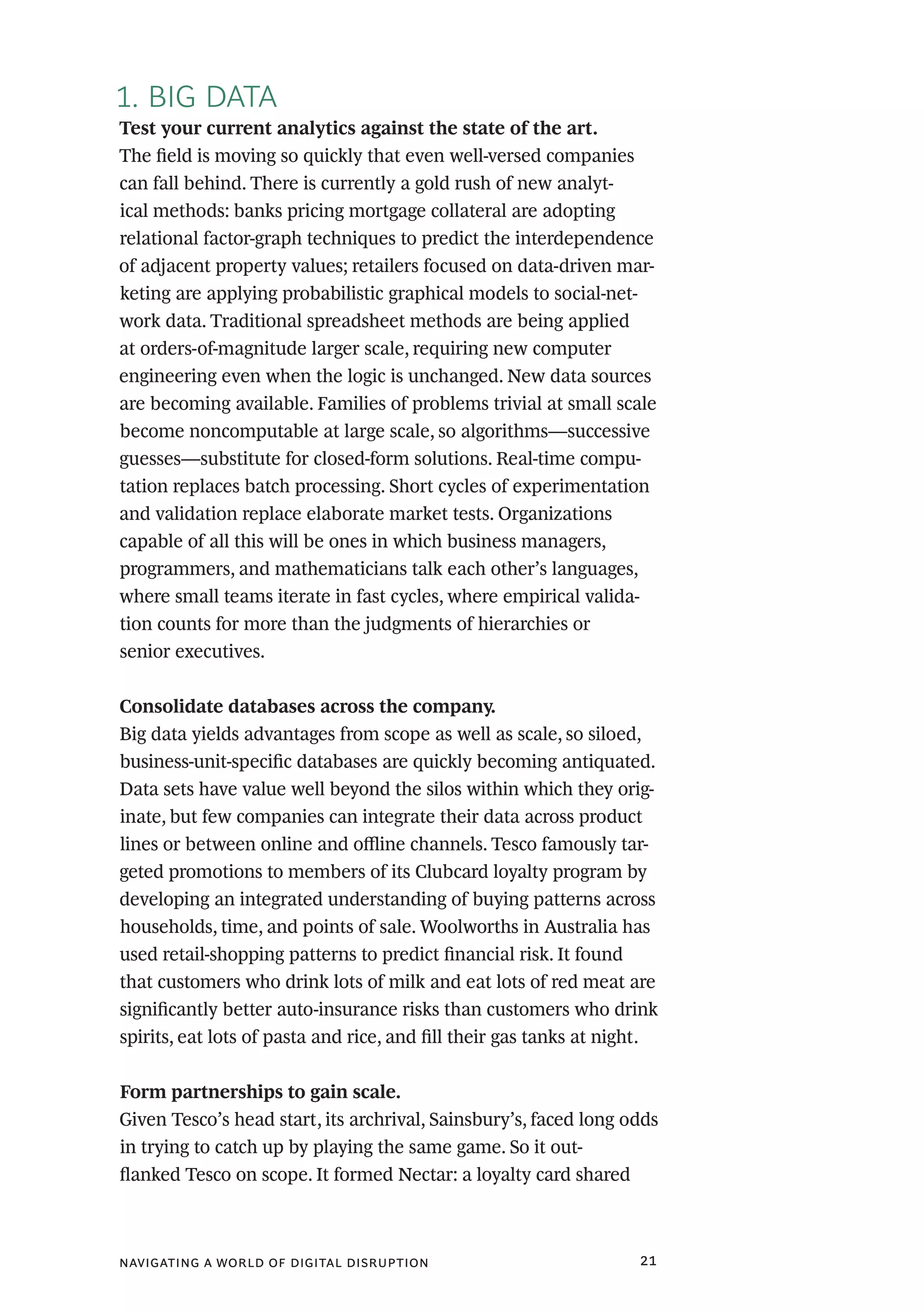 navigating a world of digital disruption 21
1. BIG DATA
Test your current analytics against the state of the art.
The field is moving so quickly that even well-versed companies
can fall behind. There is currently a gold rush of new analyt-
ical methods: banks pricing mortgage collateral are adopting
relational factor-graph techniques to predict the interdependence
of adjacent property values; retailers focused on data-driven mar-
keting are applying probabilistic graphical models to social-net-
work data. Traditional spreadsheet methods are being applied
at orders-of-magnitude larger scale, requiring new computer
engineering even when the logic is unchanged. New data sources
are becoming available. Families of problems trivial at small scale
become noncomputable at large scale, so algorithms—successive
guesses—substitute for closed-form solutions. Real-time compu-
tation replaces batch processing. Short cycles of experimentation
and validation replace elaborate market tests. Organizations
capable of all this will be ones in which business managers,
programmers, and mathematicians talk each other’s languages,
where small teams iterate in fast cycles, where empirical valida-
tion counts for more than the judgments of hierarchies or
senior executives.
Consolidate databases across the company.
Big data yields advantages from scope as well as scale, so siloed,
business-unit-specific databases are quickly becoming antiquated.
Data sets have value well beyond the silos within which they orig-
inate, but few companies can integrate their data across product
lines or between online and offline channels. Tesco famously tar-
geted promotions to members of its Clubcard loyalty program by
developing an integrated understanding of buying patterns across
households, time, and points of sale. Woolworths in Australia has
used retail-shopping patterns to predict financial risk. It found
that customers who drink lots of milk and eat lots of red meat are
significantly better auto-insurance risks than customers who drink
spirits, eat lots of pasta and rice, and fill their gas tanks at night.
Form partnerships to gain scale.
Given Tesco’s head start, its archrival, Sainsbury’s, faced long odds
in trying to catch up by playing the same game. So it out-
flanked Tesco on scope. It formed Nectar: a loyalty card shared
 