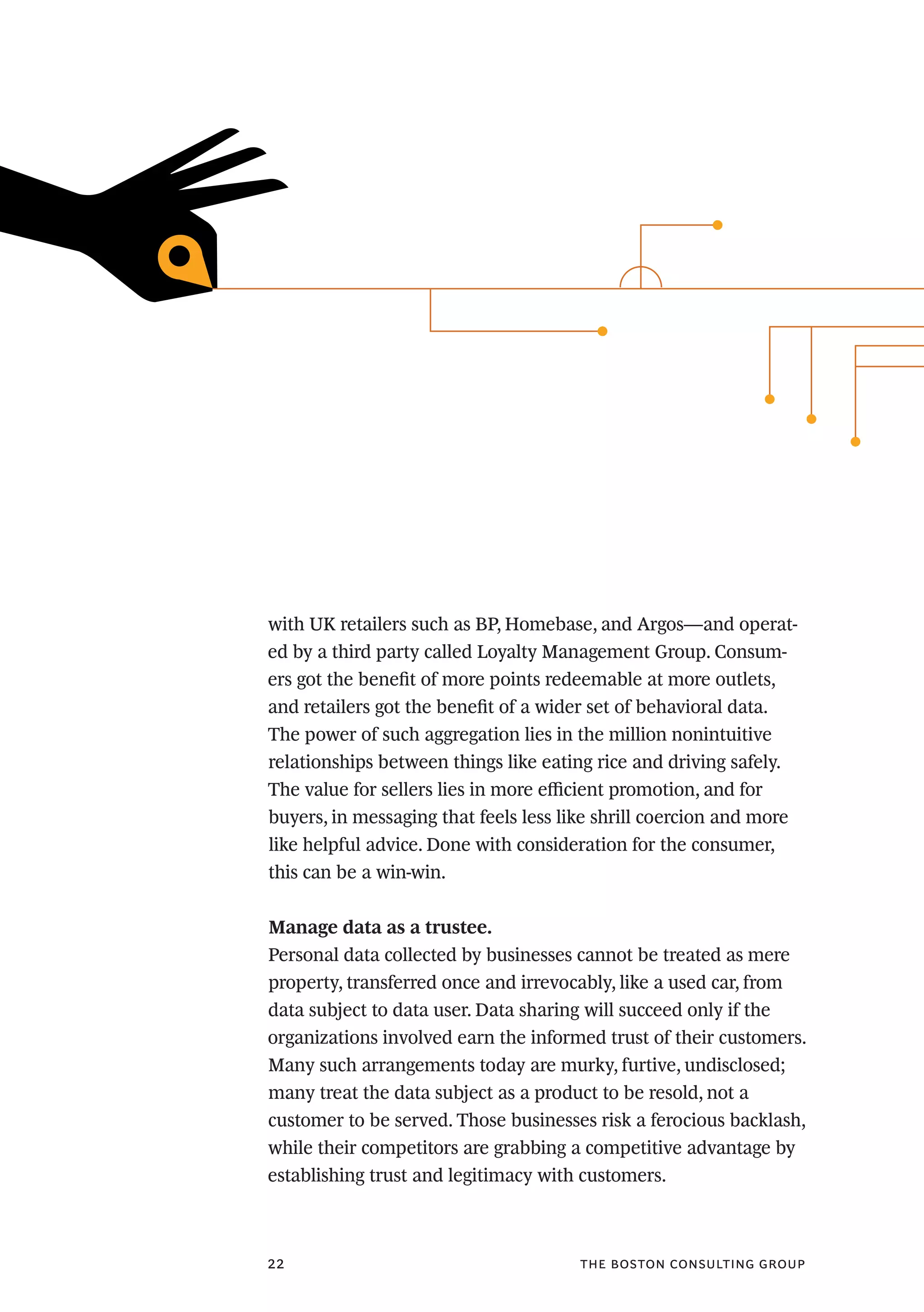 the boston consulting group22
with UK retailers such as BP, Homebase, and Argos—and operat-
ed by a third party called Loyalty Management Group. Consum-
ers got the benefit of more points redeemable at more outlets,
and retailers got the benefit of a wider set of behavioral data.
The power of such aggregation lies in the million nonintuitive
relationships between things like eating rice and driving safely.
The value for sellers lies in more efficient promotion, and for
buyers, in messaging that feels less like shrill coercion and more
like helpful advice. Done with consideration for the consumer,
this can be a win-win.
Manage data as a trustee.
Personal data collected by businesses cannot be treated as mere
property, transferred once and irrevocably, like a used car, from
data subject to data user. Data sharing will succeed only if the
organizations involved earn the informed trust of their customers.
Many such arrangements today are murky, furtive, undisclosed;
many treat the data subject as a product to be resold, not a
customer to be served. Those businesses risk a ferocious backlash,
while their competitors are grabbing a competitive advantage by
establishing trust and legitimacy with customers.
 