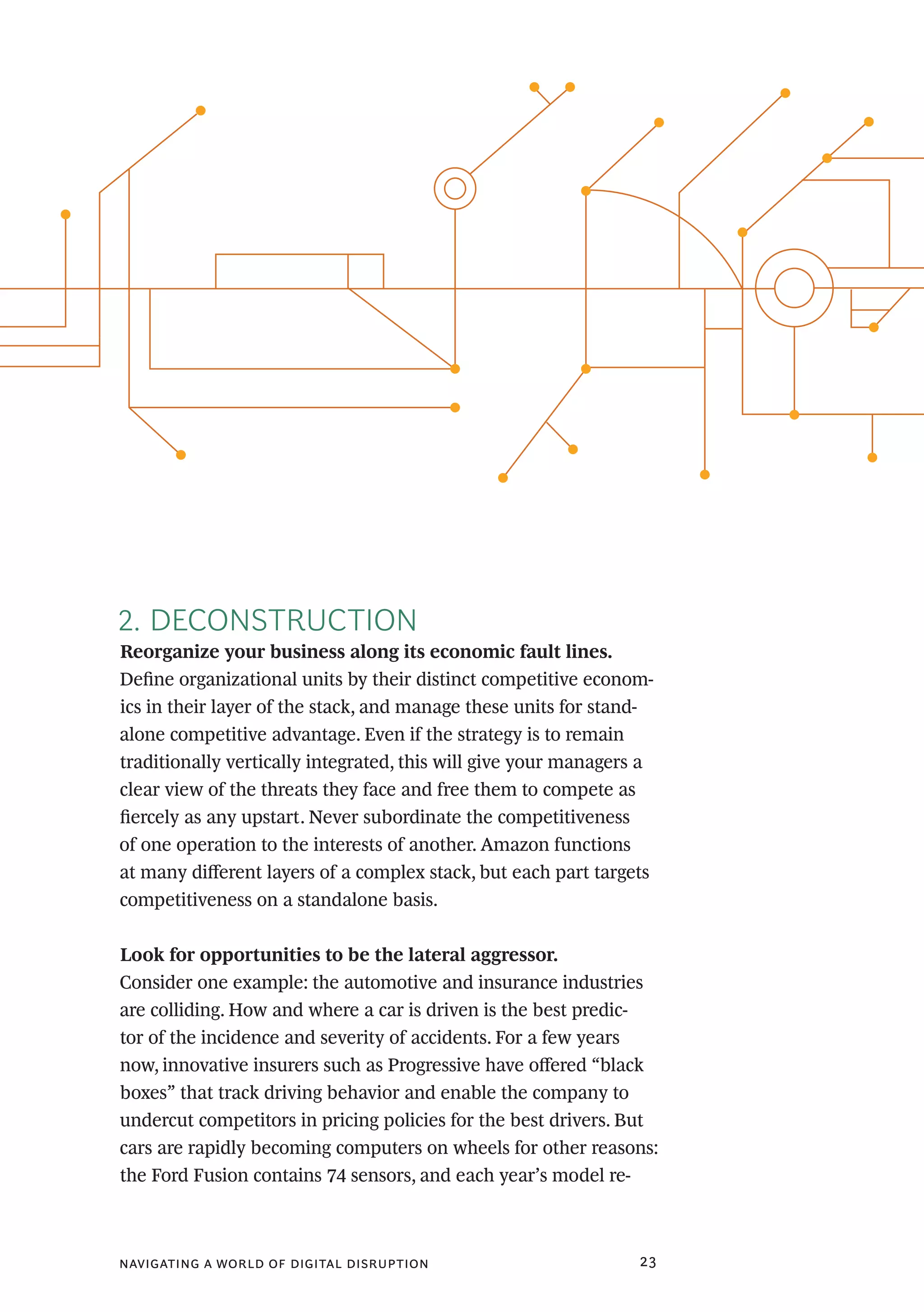 navigating a world of digital disruption 23
2. DECONSTRUCTION
Reorganize your business along its economic fault lines.
Define organizational units by their distinct competitive econom-
ics in their layer of the stack, and manage these units for stand-
alone competitive advantage. Even if the strategy is to remain
traditionally vertically integrated, this will give your managers a
clear view of the threats they face and free them to compete as
fiercely as any upstart. Never subordinate the competitiveness
of one operation to the interests of another. Amazon functions
at many different layers of a complex stack, but each part targets
competitiveness on a standalone basis.
Look for opportunities to be the lateral aggressor.
Consider one example: the automotive and insurance industries
are colliding. How and where a car is driven is the best predic-
tor of the incidence and severity of accidents. For a few years
now, innovative insurers such as Progressive have offered “black
boxes” that track driving behavior and enable the company to
undercut competitors in pricing policies for the best drivers. But
cars are rapidly becoming computers on wheels for other reasons:
the Ford Fusion contains 74 sensors, and each year’s model re-
 