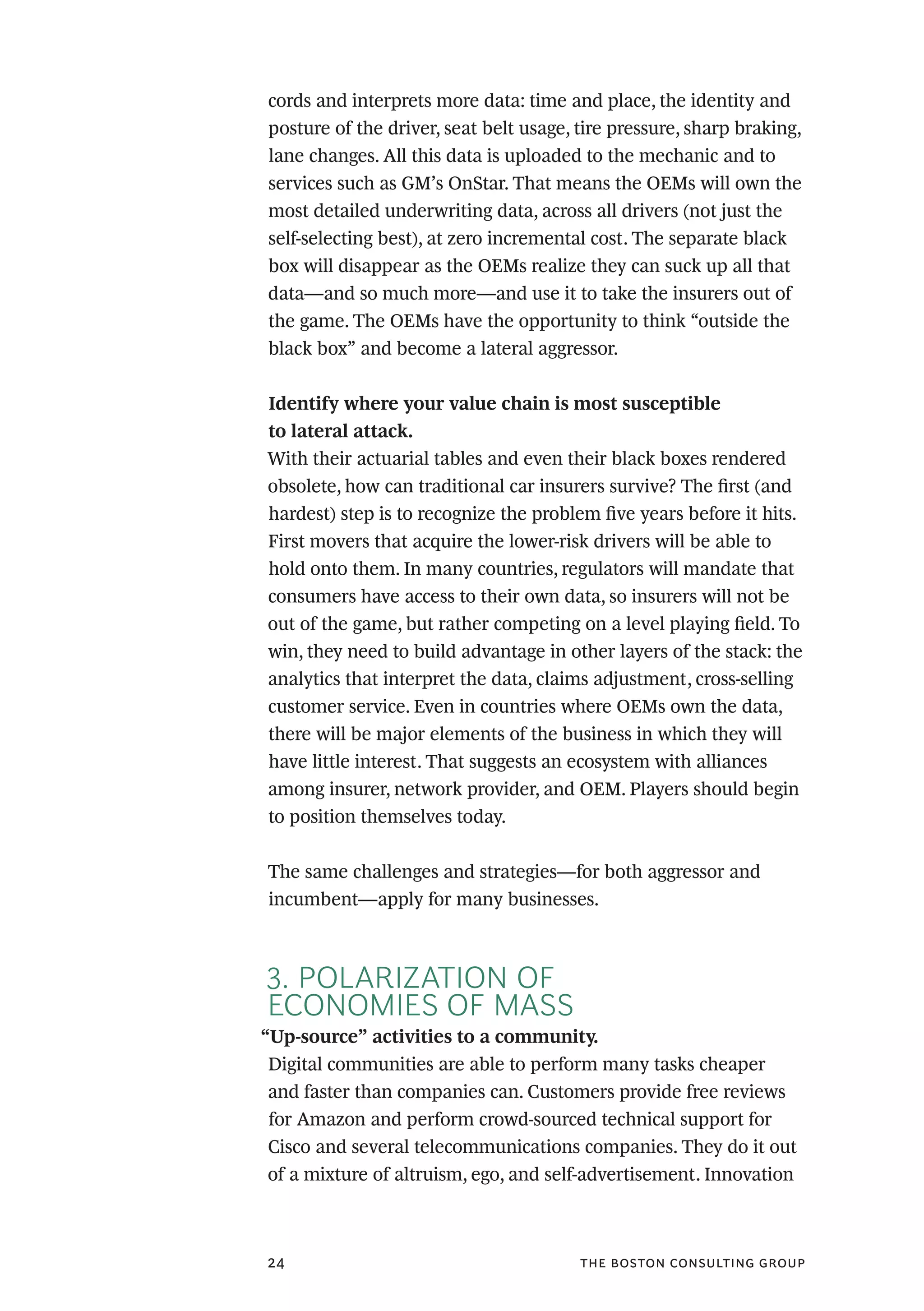 the boston consulting group24
cords and interprets more data: time and place, the identity and
posture of the driver, seat belt usage, tire pressure, sharp braking,
lane changes. All this data is uploaded to the mechanic and to
services such as GM’s OnStar. That means the OEMs will own the
most detailed underwriting data, across all drivers (not just the
self-selecting best), at zero incremental cost. The separate black
box will disappear as the OEMs realize they can suck up all that
data—and so much more—and use it to take the insurers out of
the game. The OEMs have the opportunity to think “outside the
black box” and become a lateral aggressor.
Identify where your value chain is most susceptible
to lateral attack.
With their actuarial tables and even their black boxes rendered
obsolete, how can traditional car insurers survive? The first (and
hardest) step is to recognize the problem five years before it hits.
First movers that acquire the lower-risk drivers will be able to
hold onto them. In many countries, regulators will mandate that
consumers have access to their own data, so insurers will not be
out of the game, but rather competing on a level playing field. To
win, they need to build advantage in other layers of the stack: the
analytics that interpret the data, claims adjustment, cross-selling
customer service. Even in countries where OEMs own the data,
there will be major elements of the business in which they will
have little interest. That suggests an ecosystem with alliances
among insurer, network provider, and OEM. Players should begin
to position themselves today.
The same challenges and strategies—for both aggressor and
incumbent—apply for many businesses.
3. POLARIZATION OF
ECONOMIES OF MASS
“Up-source” activities to a community.
Digital communities are able to perform many tasks cheaper
and faster than companies can. Customers provide free reviews
for Amazon and perform crowd-sourced technical support for
Cisco and several telecommunications companies. They do it out
of a mixture of altruism, ego, and self-advertisement. Innovation
 