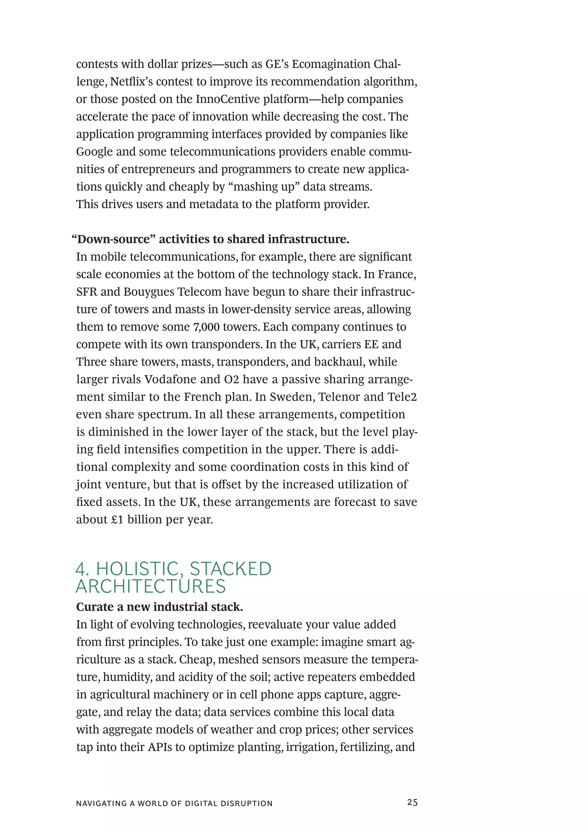 navigating a world of digital disruption 25
contests with dollar prizes—such as GE’s Ecomagination Chal-
lenge, Netflix’s contest to improve its recommendation algorithm,
or those posted on the InnoCentive platform—help companies
accelerate the pace of innovation while decreasing the cost. The
application programming interfaces provided by companies like
Google and some telecommunications providers enable commu-
nities of entrepreneurs and programmers to create new applica-
tions quickly and cheaply by “mashing up” data streams.
This drives users and metadata to the platform provider.
“Down-source” activities to shared infrastructure.
In mobile telecommunications, for example, there are significant
scale economies at the bottom of the technology stack. In France,
SFR and Bouygues Telecom have begun to share their infrastruc-
ture of towers and masts in lower-density service areas, allowing
them to remove some 7,000 towers. Each company continues to
compete with its own transponders. In the UK, carriers EE and
Three share towers, masts, transponders, and backhaul, while
larger rivals Vodafone and O2 have a passive sharing arrange-
ment similar to the French plan. In Sweden, Telenor and Tele2
even share spectrum. In all these arrangements, competition
is diminished in the lower layer of the stack, but the level play-
ing field intensifies competition in the upper. There is addi-
tional complexity and some coordination costs in this kind of
joint venture, but that is offset by the increased utilization of
fixed assets. In the UK, these arrangements are forecast to save
about £1 billion per year.
4. HOLISTIC, STACKED
ARCHITECTURES
Curate a new industrial stack.
In light of evolving technologies, reevaluate your value added
from first principles. To take just one example: imagine smart ag-
riculture as a stack. Cheap, meshed sensors measure the tempera-
ture, humidity, and acidity of the soil; active repeaters embedded
in agricultural machinery or in cell phone apps capture, aggre-
gate, and relay the data; data services combine this local data
with aggregate models of weather and crop prices; other services
tap into their APIs to optimize planting, irrigation, fertilizing, and
 